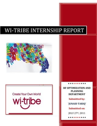 WI-TRIBE INTERNSHIP REPORT

RF OPTIMIZATION AND
PLANNING
DEPARTMENT
Submitted by:
`JUNAID TARIQ’
Submitted on:
JULY 27th, 2011

 