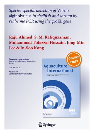 1 23
Aquaculture International
Journal of the European Aquaculture
Society
ISSN 0967-6120
Aquacult Int
DOI 10.1007/s10499-015-9916-5
Species-specific detection of Vibrio
alginolyticus in shellfish and shrimp by
real-time PCR using the groEL gene
Raju Ahmed, S. M. Rafiquzaman,
Muhammad Tofazzal Hossain, Jong-Min
Lee & In-Soo Kong
 