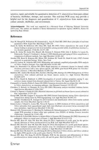 sensitive, rapid, and reliable for quantitative detection of V. alginolyticus from pure culture
of bacteria, shellﬁshes, shrimps, and seawater. This real-time PCR assay may provide a
helpful tool for the diagnosis and quantiﬁcation of V. alginolyticus from marine aqua-
culture animals, shellﬁshes, and environment.
Acknowledgments This work was supported by a Research Grant of Pukyong National University
(2014 year). The authors are thankful to Korea International Co-operation Agency (KOICA), Korea for
sponsoring Raju Ahmed.
References
Arya M, Sherqill IS, Williamson M, Gommersall L, Arya N, Patel HR (2005) Basic principles of real-time
quantitative PCR. Expert Rev Mol Diagn 5:209–219
Austin B, Stobie M, Robertson AW, Glass HG, Stark JR (1993) Vibrio alginolyticus: the cause of gill
disease leading to progressive low-level mortalities among juvenile turbot, Scophthalmus maximus L.,
in a Scottish aquarium. J Fish Dis 16:277–280
Austin B, Alsina M, Austin DA, Blanch AR, Grimont F, Grimont PAD, Jofre J, Koblavi S, Larsen JL,
Pedersen K, Tiainen T, Verdonck L, Swings J (1995) Identiﬁcation and typing of Vibrio anguillarum: a
comparison of different methods. Syst Appl Microbiol 18:285–302
Ausubel FM, Brent R, Kingston RE, Moore DD, Seidman JG, Smith JA, Struhl K (eds) (1987) Current
protocols in molecular biology. Wiley, New York
Aznar R, Ludwig W, Schleifer KH (1993) Ribotyping and randomly ampliﬁed polymorphic DNA analysis
of Vibrio vulniﬁcus biotypes. Syst Appl Microbiol 16:303–309
Bader JA, Shoemaker CA, Klesius PH (2003) Rapid detection of columnaris disease in channel catﬁsh
(Ictalurus punctatus) with a new species-speciﬁc 16S rRNA gene-based PCR primer for Flavobac-
terium columnare. J Microbiol Methods 52:209–220
Balebona MC, Andreu MJ, Bordas MA, Zorrilla I, Morin˜igo MA, Borrego JJ (1998) Pathogenicity of Vibrio
alginolyticus from cultured gilt-head sea bream (Sparus aurata L.). Appl Environ Microbiol
64:4269–4275
Ben K-NA, Chaieb K, Bakhrouf A (2009) Investigation of several virulence properties among V. algi-
nolyticus strains isolated from diseased cultured ﬁsh in Tunisia. Dis Aquat Org 86:21–28
Campanelli A, Sanchez-Politta S, Saurat JH (2008) Cutaneous ulceration after an octopus bite: infection due
to Vibrio alginolyticus, an emerging pathogen. Ann Dermatol Venereol 135:225–227
Chizhikov V, Rasooly A, Chumakov K, Levy DD (2001) Microarray analysis microbial virulence factors.
Appl Environ Microbial 67:3258–3263
Colorni A, Paperna I, Gordin H (1981) Bacterial infections in gilt-head sea bream Sparus aurata cultured at
Elat. Aquaculture 23:257–267
George MR, John KR, Iyappan T, Jeyaseelan MJ (2005) Genetic heterogeneity among Vibrio alginolyticus
isolated from shrimp farms by PCR ﬁngerprinting. Lett Appl Microbiol 40:369–372
Gomathi RS, Vinothkumar R, Arunagiri K (2013) Isolation and identiﬁcation vibrios from marine seafood
samples. Int J Curr Microbiol App Sci 2:36–43
Go´mez-Leo´n J, Villamil L, Lemos ML, Novoa B, Figueras A (2005) Isolation of Vibrio alginolyticus and
Vibrio splendidus from aquacultured carpet shell clam (Ruditapes decussatus) larvae associated with
mass mortalities. Appl Environ Microbiol 71:98–104
Hameed ASS, Parameswaren V, Musthaq SS, Sudhakarn R, Balasubramanian G, Yoganandhan K (2005) A
simple PCR procedure to detect white spot syndrome virus (WSSV) of shrimp, Penaeus monodon
(Fabricious). Aquacult Int 13:441–450
Hervio-Heath D, Colwell RR, Derrien A, Robert-Pillot A, Fournier JM, Pommepuy M (2002) Occurrence of
pathogenic vibrios in coastal areas of France. J Appl Microbiol 92:1123–1135
Hossain MT, Kim EY, Kim YR, Kim DG, Kong IS (2011) Application of groEL gene for the species-
speciﬁc detection of Vibrio parahaemolyticus by PCR. Lett Appl Microbial 54:67–72
Hossain MT, Kim EY, Kim YR, Kim DG, Kong IS (2012) Development of a groEL gene-based species-
speciﬁc multiplex polymerase chain reaction assay for simultaneous detection of Vibrio cholerae,
Vibrio parahaemolyticus and Vibrio vulniﬁcus. J Appl Microbial 114:448–456
Hossain MT, Kim YR, Kim EY, Lee JM, Kong IS (2013a) Detection of Vibrio cholera, and Vibrio vulniﬁcus
by duplex PCR speciﬁc to the groEL gene. Fish Sci 79:335–340
Hossain MT, Kim YO, Kong IS (2013b) Multiplex PCR for the detection and differentiation of Vibrio
parahaemolyticus strains using the groEL, tdh and trh genes. Mol Cell Probes 27:171–175
Aquacult Int
123
Author's personal copy
 
