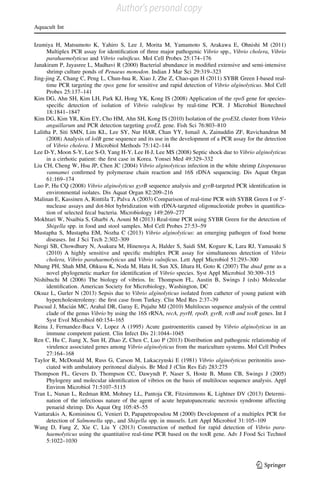 Izumiya H, Matsumoto K, Yahiro S, Lee J, Morita M, Yamamoto S, Arakawa E, Ohnishi M (2011)
Multiplex PCR assay for identiﬁcation of three major pathogenic Vibrio spp., Vibrio cholera, Vibrio
parahaemolyticus and Vibrio vulniﬁcus. Mol Cell Probes 25:174–176
Janakiram P, Jayasree L, Madhavi R (2000) Bacterial abundance in modiﬁed extensive and semi-intensive
shrimp culture ponds of Penaeus monodon. Indian J Mar Sci 29:319–323
Jing-jing Z, Chang C, Peng L, Chun-hua R, Xiao J, Zhe Z, Chao-qun H (2011) SYBR Green I-based real-
time PCR targeting the rpox gene for sensitive and rapid detection of Vibrio alginolyticus. Mol Cell
Probes 25:137–141
Kim DG, Ahn SH, Kim LH, Park KJ, Hong YK, Kong IS (2008) Application of the rpoS gene for species-
speciﬁc detection of isolation of Vibrio vulniﬁcus by real-time PCR. J Microbiol Biotechnol
18:1841–1847
Kim DG, Kim YR, Kim EY, Cho HM, Ahn SH, Kong IS (2010) Isolation of the groESL cluster from Vibrio
anguillarum and PCR detection targeting groEL gene. Fish Sci 76:803–810
Lalitha P, Siti SMN, Lim KL, Lee SY, Nur HAR, Chan YY, Ismail A, Zainuddin ZF, Ravichandran M
(2008) Analysis of lolB gene sequence and its use in the development of a PCR assay for the detection
of Vibrio cholera. J Microbiol Methods 75:142–144
Lee D-Y, Moon S-Y, Lee S-O, Yang H-Y, Lee H-J, Lee MS (2008) Septic shock due to Vibrio alginolyticus
in a cirrhotic patient: the ﬁrst case in Korea. Yonsei Med 49:329–332
Liu CH, Cheng W, Hsu JP, Chen JC (2004) Vibrio alginolyticus infection in the white shrimp Litopenaeus
vannamei conﬁrmed by polymerase chain reaction and 16S rDNA sequencing. Dis Aquat Organ
61:169–174
Luo P, Hu CQ (2008) Vibrio alginolyticus gyrB sequence analysis and gyrB-targeted PCR identiﬁcation in
environmental isolates. Dis Aquat Organ 82:209–216
Malinan E, Kassinen A, Rinttila T, Palva A (2003) Comparison of real-time PCR with SYBR Green I or 50
-
nuclease assays and dot-blot hybridization with rDNA-targeted oligonucleotide probes in quantiﬁca-
tion of selected fecal bacteria. Microbiology 149:269–277
Mokhtari W, Nsaibia S, Gharbi A, Aouni M (2013) Real-time PCR using SYBR Green for the detection of
Shigella spp. in food and stool samples. Mol Cell Probes 27:53–59
Mustapha S, Mustapha EM, Nozha C (2013) Vibrio alginolyticus: an emerging pathogen of food borne
diseases. Int J Sci Tech 2:302–309
Neogi SB, Chowdhury N, Asakura M, Hinenoya A, Halder S, Saidi SM, Kogure K, Lara RJ, Yamasaki S
(2010) A highly sensitive and speciﬁc multiplex PCR assay for simultaneous detection of Vibrio
cholera, Vibrio parahaemolyticus and Vibrio vulniﬁcus. Lett Appl Microbiol 51:293–300
Nhung PH, Shah MM, Ohkusu K, Noda M, Hata H, Sun XS, Iihara H, Goto K (2007) The dnaJ gene as a
novel phylogenetic marker for identiﬁcation of Vibrio species. Syst Appl Microbiol 30:309–315
Nishibuchi M (2006) The biology of vibrios. In: Thompson FL, Austin B, Swings J (eds) Molecular
identiﬁcation. American Society for Microbiology, Washington, DC
Oksuz L, Gurler N (2013) Sepsis due to Vibrio alginolyticus isolated from catheter of young patient with
hypercholesterolemy: the ﬁrst case from Turkey. Clin Med Res 2:37–39
Pascual J, Macia´n MC, Arahal DR, Garay E, Pujalte MJ (2010) Multilocus sequence analysis of the central
clade of the genus Vibrio by using the 16S rRNA, recA, pyrH, rpoD, gyrB, rctB and toxR genes. Int J
Syst Evol Microbiol 60:154–165
Reina J, Fernandez-Baca V, Lopez A (1995) Acute gastroenteritis caused by Vibrio alginolyticus in an
immune competent patient. Clin Infect Dis 21:1044–1045
Ren C, Hu C, Jiang X, Sun H, Zhao Z, Chen C, Luo P (2013) Distribution and pathogenic relationship of
virulence associated genes among Vibrio alginolyticus from the mariculture systems. Mol Cell Probes
27:164–168
Taylor R, McDonald M, Russ G, Carson M, Lukaczynski E (1981) Vibrio alginolyticus peritonitis asso-
ciated with ambulatory peritoneal dialysis. Br Med J (Clin Res Ed) 283:275
Thompson FL, Gevers D, Thompson CC, Dawyndt P, Naser S, Hoste B, Munn CB, Swings J (2005)
Phylogeny and molecular identiﬁcation of vibrios on the basis of multilocus sequence analysis. Appl
Environ Microbiol 71:5107–5115
Tran L, Nunan L, Redman RM, Mohney LL, Pantoja CR, Fitzsimmons K, Lightner DV (2013) Determi-
nation of the infectious nature of the agent of acute hepatopancreatic necrosis syndrome affecting
penaeid shrimp. Dis Aquat Org 105:45–55
Vantarakis A, Komininou G, Venieri D, Papapetropoulou M (2000) Development of a multiplex PCR for
detection of Salmonella spp., and Shigella spp. in mussels. Lett Appl Microbiol 31:105–109
Wang D, Fang Z, Xie C, Liu Y (2013) Construction of method for rapid detection of Vibrio para-
haemolyticus using the quantitative real-time PCR based on the toxR gene. Adv J Food Sci Technol
5:1022–1030
Aquacult Int
123
Author's personal copy
 
