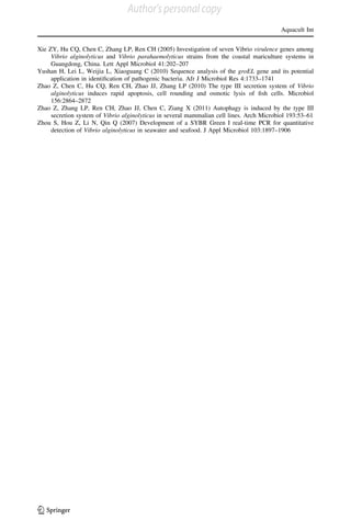 Xie ZY, Hu CQ, Chen C, Zhang LP, Ren CH (2005) Investigation of seven Vibrio virulence genes among
Vibrio alginolyticus and Vibrio parahaemolyticus strains from the coastal mariculture systems in
Guangdong, China. Lett Appl Microbiol 41:202–207
Yushan H, Lei L, Weijia L, Xiaoguang C (2010) Sequence analysis of the groEL gene and its potential
application in identiﬁcation of pathogenic bacteria. Afr J Microbiol Res 4:1733–1741
Zhao Z, Chen C, Hu CQ, Ren CH, Zhao JJ, Zhang LP (2010) The type III secretion system of Vibrio
alginolyticus induces rapid apoptosis, cell rounding and osmotic lysis of ﬁsh cells. Microbiol
156:2864–2872
Zhao Z, Zhang LP, Ren CH, Zhao JJ, Chen C, Ziang X (2011) Autophagy is induced by the type III
secretion system of Vibrio alginolyticus in several mammalian cell lines. Arch Microbiol 193:53–61
Zhou S, Hou Z, Li N, Qin Q (2007) Development of a SYBR Green I real-time PCR for quantitative
detection of Vibrio alginolyticus in seawater and seafood. J Appl Microbiol 103:1897–1906
Aquacult Int
123
Author's personal copy
 
