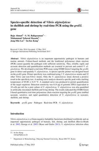 Species-speciﬁc detection of Vibrio alginolyticus
in shellﬁsh and shrimp by real-time PCR using the groEL
gene
Raju Ahmed1 • S. M. Raﬁquzaman1 •
Muhammad Tofazzal Hossain1 •
Jong-Min Lee1 • In-Soo Kong1
Received: 9 July 2014 / Accepted: 12 May 2015
Ó Springer International Publishing Switzerland 2015
Abstract Vibrio alginolyticus is an important opportunistic pathogen in humans and
marine animals. Culture-based methods and the traditional polymerase chain reaction
(PCR) cannot quantify the pathogen with sufﬁcient sensitivity. Thus, reliable, rapid, and
accurate detection and quantiﬁcation methods are essential to prevent and control V. al-
ginolyticus. We developed a real-time PCR assay using SYBR Green I targeting the groEL
gene to detect and quantify V. alginolyticus. A species-speciﬁc primer was designed based
on the groEL gene. Primer speciﬁcity was conﬁrmed using 3 V. alginolyticus strains and 32
other Vibrio and non-Vibrio strains. Only the V. alginolyticus strain showed a positive
result in the speciﬁcity test. A melting curve analysis showed a speciﬁc peak with a melting
temperature of 85.80 ± 0.15 °C. A standard curve was produced to permit quantiﬁcation
of the target organism. Detection sensitivity was 0.14 pg of genomic DNA (equivalent to
10 cells per ml) for a pure culture of V. alginolyticus. V. alginolyticus was also quantiﬁed
in artiﬁcially inoculated shellﬁsh and living shrimp. The results indicated that SYBR Green
I-based quantitative real-time polymerase chain reaction targeting the groEL gene enabled
accurate, sensitive, and rapid quantitative detection of V. alginolyticus in seawater,
shellﬁsh, and shrimp.
Keywords groEL gene Á Pathogen Á Real-time PCR Á V. alginolyticus
Introduction
Vibrio alginolyticus is a Gram-negative halophilic bacterium distributed worldwide and an
important opportunistic pathogen of humans, ﬁsh, shrimp, and shellﬁsh (Hervio-Heath
et al. 2002; George et al. 2005; Oksuz and Gurler 2013). V. alginolyticus infection often
& In-Soo Kong
iskong@pknu.ac.kr
1
Department of Biotechnology, Pukyong National University, Busan 608-737, Korea
123
Aquacult Int
DOI 10.1007/s10499-015-9916-5
Author's personal copy
 