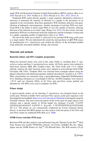 single PCR and Restriction Fragment Length Polymorphism (RFLP) analysis (Kim et al.
2010; Pascual et al. 2010; Yushan et al. 2010; Hossain et al. 2011, 2012, 2013a, b).
Traditional PCR cannot directly quantify a target organism. Quantitative detection is
necessary to determine the intensity of infection in a sample or the prevalence of an
organism in the environment. Real-time quantitative PCR facilitates detection and quan-
tiﬁcation of pathogenic microorganisms. Another advantage of real-time PCR over tradi-
tional PCR is the ability to detect target DNA of very few number of bacteria, allowing
detection of the infection at an earlier stage (Wang et al. 2013). For this reason, real-time
quantitative PCR has revolutionised molecular diagnostics and the technique is being used
in a rapidly expanding number of applications (Arya et al. 2005).
The aim of the study was to detect V. alginolyticus by real-time PCR using groEL gene
as a target marker. We also determined the sensitivity and speciﬁcity of qRT-PCR assays
for quantiﬁcation of V. alginolyticus and veriﬁed the efﬁcacy of the developed method
using artiﬁcially inoculated shellﬁsh, shrimp, and seawater.
Materials and methods
Bacterial culture and DNA template preparation
Thirty-ﬁve bacterial strains were used in this study (Table 1), including three V. algi-
nolyticus strains and three V. parahaemolyticus strains. All Vibrio species were cultured in
brain–heart infusion (BHI; BD, Franklin Lakes, NJ, USA) broth with 1.5 % sodium
chloride, whereas the other bacterial strains were cultured in Luria–Bertani broth (USB,
Cleveland, OH, USA). Template DNA was extracted from overnight cultures using the
phenol–chloroform and ethanol precipitation methods described by Ausubel et al. (1987).
DNA concentration was measured using a spectrophotometer (Eppendorf BioPhotometer
6131, Hamburg, Germany) at a wavelength of 260 nm. All DNA templates were stored at
-20 °C until use. Genomic DNAs of all Vibrio and non-Vibrio strains puriﬁed and
identiﬁed by 16S rRNA were used as templates for PCR.
Primer design
A species-speciﬁc primer set for detecting V. alginolyticus was designed based on the
groEL gene. Thirteen available Vibrio and non-Vibrio species groEL gene sequences were
downloaded from GenBank (http://www.ncbi.nlm.nih.gov/Genbank/) and aligned using the
ClustalW software. The most conserved regions of the groEL gene for target species were
selected, and a speciﬁc primer of 301-bp length was designed: F-groEL: 50
-GATT
CGGTGAAGAAGAGAT GATCTC-30
, R-groEL: 50
-TCTTCGTTGTCACCCGTTAGG
TG A-30
. The primer set was commercially synthesised by Cosmo Genetech (Seoul,
Korea). A universal 16S rRNA primer was also used to verify the purity of all Vibrio and
non-Vibrio strains by traditional PCR (Kim et al. 2008).
SYBR Green real-time PCR assay
Real-time PCR and data analysis were performed using the Thermal Cycler DiscTM
Real
Time System Lite (model TP700/760, software vers.V5.0x) (TaKaRA Bio Inc., Shiga,
Japan) and the SYBR Premix Ex TaqTM
(Tli RNaseH Plus). The PCR mixture (25 ll)
Aquacult Int
123
Author's personal copy
 