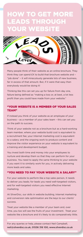 11
HOW TO GET MORE
LEADS THROUGH
YOUR WEBSITE
Many people think of their website as an online brochure. They
think they can spend £X to build that brochure website and –
“job done” – it will miraculously generate lots of new business,
far in excess of that amount. But, if it were that easy then
everybody would be doing it!
Thinking like this can set you up for failure from day one,
failure being defined as “making a loss or, at best, a lot less
profit than you could have made from your website.”
“YOUR WEBSITE IS A MEMBER OF YOUR SALES
TEAM”
If instead you think of your website as an employee of your
business – as a member of your sales team – this can set you
on the path to success.
Think of your website not as a brochure but as a hard-working
team member, where your website build cost is equivalent to
a recruitment fee; your Internet marketing cost is equivalent
to a salary; and the ongoing work to produce content and
improve the visitor experience on your website is equivalent to
a training and development budget.
You invest both time and money into your employees to
nurture and develop them so that they can perform for your
business. You need to apply the same thinking to your website
if you want it to similarly work for you, in actively delivering
more leads and sales.
“YOU NEED TO PAY YOUR WEBSITE A SALARY”
For your website to perform like a top sales person, it needs
to deliver you leads; for leads you need well-targeted visitors,
and for well-targeted visitors you need effective Internet
marketing.
At SilverDisc, our skills in website building, Internet marketing
and conversion rate optimisation are the keys to our clients’
success.
Treat your website like a member of your team and, over
time, you too will see the fruits of your investment. Treat your
website like a brochure and it’s likely to do comparatively little.
For any queries or help, please contact Neil Campbell,
neil@silverdisc.co.uk, 01536 316 100, www.silverdisc.co.uk
IS THERE ANY
POINT IN HAVING
A MOBILE APP FOR
YOUR BUSINESS?
If you use a modern mobile
phone then you probably have
apps on it and use some of
them. These could be apps
for weather forecasts, email,
Facebook, banking, eBay,
Amazon, BBC news, games, etc.
Given that you are probably not Amazon or the BBC, would
an app for your business be of any use?
We asked Curt Wilkinson, owner of local software
development company dvelop.it for his advice…
“I find most business owners get confused. They think apps
are only for big brands and very expensive. Neither is true.
Firstly, nearly everyone has a smart mobile phone or tablet
and they are using them for more and more things. Secondly,
people using mobile devices get used to having information at
their fingertips. So this tells us that an increasing number of
people prefer to access information on their mobile devices -
and they want it instantly.
These people could be your customers or employees.
To work out whether YOUR business would benefit from an
app, answer these 3 questions:
DO YOU SELL PRODUCTS ONLINE?
If you do then definitely consider investing in an app.
DO YOU KEEP IN REGULAR CONTACT WITH
YOUR CUSTOMERS?
If you regularly update customers with information, or they
regularly access information about your products or services,
then an app adds real value. It makes it easier to do business
with you. Customers like that!
DO YOU HAVE A MOBILE WORKFORCE?
If you have a dispersed sales force, agents or distributors, then
apps are a great way to provide product, pricing and ordering
information instantly to people ‘on the move’.
If you answered ‘yes’ to any of these questions, then consider
investigating your options further with an app development
company. Also, basic apps are not expensive, so it’s easy to get
started, then assess whether it’s worth greater investment.
If you want an honest assessment, give me a call. If I don’t
think an app is for you, I’ll tell you!”
Curt Wilkinson, 01933 215050, curt@dvelop.it, dvelop.it
 