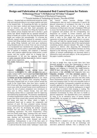 IJSRD - International Journal for Scientific Research & Development| Vol. 4, Issue 02, 2016 | ISSN (online): 2321-0613
All rights reserved by www.ijsrd.com 588
Design and Fabrication of Automated Bed Control System for Patients
M.Shunmuga Priyan1 T.M.Maheswran2 R.Vishnu3 S.Iyappan4
1,2,3,4
Department of Mechanical Engineering
1,2,3,4
Loyola Institute of Technology & Science, Thovalai-629302
Abstract— Hospital beds are manufactured around the world,
with each nation providing its own unique qualities and traits
to the hospital beds. In researching the beds, we classified
into two main types: medical and surgical hospital beds as
well as intensive care unit beds. Each personality has
developed a various mechanism for lifting the backrest. We
have studied various hospitals bed and to develop a good
quality bed. Mostly hospital bed are operated manually by
means of health care workers, from this both the patients and
health care workers feel uncomfortable. To overcome the
difficulty manual method is replaced by automatic method
.Various bed lifting methods used at present such as screw
jack, spring lifting, hydraulic and worm gear mechanism
using threaded joints are evolved. From our area of concept
is an incorporated new mechanism for swiping motion. An
automatic bed control system is particularly adapted for the
care of patients at hospitals, and comprises a stationary
frame, and a mattress support having a head section, a center
section, and foot section, which are in hinging type is
interconnected. A lift arm has opposing ends thereof
pivotally connected with the frame and the mattress support
center section respectively.
Key words: Fabrication, ABCS, Automated Bed Control
System
I. INTRODUCTION
Hospitals, rehabilitation homes, nursing homes and
retirement homes around the world are dependent upon a
quality medical staff to maximize safety of individuals Staff
professionalism, facility quality and the condition of
equipment are all key components in medical care which
must be taken into account when designing hospitals.
Particularly hospital beds are of recent concern around the
world. In the United States, there have been a number of
FDA (Food and Drug Associations) regulations adjusted in
recent years while all around Europe recent modifications to
reduce the risk of patient entrapment were introduced. In
areas such as Africa, Eastern Europe, Asia and other
developing nations there is a particular need for improving
and modernizing hospital beds. The domestic manufacturing
of modern hospital beds in India will also allow the facilities
to gear their focus toward other research and Pinion (to and
fro) along with links for lifting .which is highly a
mechanical based and to analyze the components and
functions of each. We have protested various literature
review and develop a new hospital bed according to our own
design, and strive for developing the product. Actually
Hospital bed and others furniture should be designed
considering ergonomics. The word "Ergonomics" comes
from two Greek words ergon," meaning work, and "nomos"
meaning laws (Bridger 1995). It is the interaction among
man, machine and environment which focuses on the
interactions between the works demand and worker
capabilities. Anthropometry is one of the basic parts of
ergonomics that refers to the measurement of human body.
It is derived from the Greek words “anthropos” means man
and “metron” means measure (Bridger 1995).
Anthropometric data are used in ergonomics to specify the
physical dimensions of workspaces Our plan is to study
major existing models and we have to indulge a new
mechanism (ie) Rack task to the man” (Grandjean 1980) and
to ensure that the physical mistakes between the dimensions
of equipment and products and the corresponding user
dimensions are avoided. In certain countries, poor and
middle class people generally go to government hospital
which is more or less charge free. Here, the use of
ergonomics in hospital and other work stations is very poor.
This study will help this regional people to design hospital
bed according to anthropometric data of this regional people
considering patients physical demand. The paper is being
organized as follows; after discussing the introduction
section a detailed review on the different literature are being
depicted in the following section, then in section 3 some
outlines of research methodologies are discussed which is
followed by result and result analysis. At the end portion of
this paper a suitable conclusion.
II. ADJUSTABLE BED
As long as people have slept in beds there have been
continual attempts to revise their construction in order to
better accommodate the individual’s particular needs for
sleeping and lounging in comfort. One major initiative,
which is used extensively in the health sector, was the
development of the adjustable bed. Adjustable beds were
originally designed with the principal purpose to
accommodate the patient in a variety of positions. A
growing number of people place television and other media
based entertainment devices in their bedrooms, and spend
more time lounging in bed. For this to be enjoyable issues of
posture are important. Consequently companies are taking a
scientific approach to bed design with these needs in mind
and with the intention of solving the inadequacies in regard
to such things as comfort when sleeping or reading. The
result has been the development of adjustable beds for use in
residential environments by those who have no health or
physical impairment. The adjustable bed is now considered
by many to be an alternative piece of leisure furniture
(Stroud 2000). An example of a modern adjustable bed for
the home is shown in Figure 1.1.
Fig. 1: Adjustable hospital beds
A. Design Model
Design Model is adopted as per own design, they pride
themselves on using state of the art technology and
innovative production methods. This is reflected in the
 