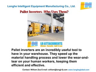 www.longheglobal.com
Longhe Intelligent Equipment Manufacturing Co., Ltd.
Pallet Inverters -Who Uses Them?Pallet Inverters -Who Uses Them?
Pallet inverters are an incredibly useful tool to
have in your warehouse. They speed up the
material handling process and lower the wear-and-
tear on your human workers, keeping them
efficient and effective.
Contact: William Zoa E-mail: william@longji-fj.com
 