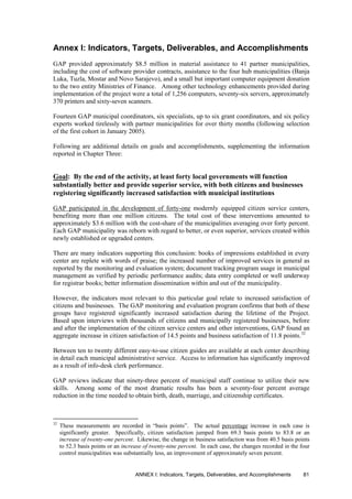 Annex I: Indicators, Targets, Deliverables, and Accomplishments
GAP provided approximately $8.5 million in material assistance to 41 partner municipalities,
including the cost of software provider contracts, assistance to the four hub municipalities (Banja
Luka, Tuzla, Mostar and Novo Sarajevo), and a small but important computer equipment donation
to the two entity Ministries of Finance. Among other technology enhancements provided during
implementation of the project were a total of 1,256 computers, seventy-six servers, approximately
370 printers and sixty-seven scanners.
Fourteen GAP municipal coordinators, six specialists, up to six grant coordinators, and six policy
experts worked tirelessly with partner municipalities for over thirty months (following selection
of the first cohort in January 2005).
Following are additional details on goals and accomplishments, supplementing the information
reported in Chapter Three:
Goal: By the end of the activity, at least forty local governments will function
substantially better and provide superior service, with both citizens and businesses
registering significantly increased satisfaction with municipal institutions
GAP participated in the development of forty-one modernly equipped citizen service centers,
benefiting more than one million citizens. The total cost of these interventions amounted to
approximately $3.6 million with the cost-share of the municipalities averaging over forty percent.
Each GAP municipality was reborn with regard to better, or even superior, services created within
newly established or upgraded centers.
There are many indicators supporting this conclusion: books of impressions established in every
center are replete with words of praise; the increased number of improved services in general as
reported by the monitoring and evaluation system; document tracking program usage in municipal
management as verified by periodic performance audits; data entry completed or well underway
for registrar books; better information dissemination within and out of the municipality.
However, the indicators most relevant to this particular goal relate to increased satisfaction of
citizens and businesses. The GAP monitoring and evaluation program confirms that both of these
groups have registered significantly increased satisfaction during the lifetime of the Project.
Based upon interviews with thousands of citizens and municipally registered businesses, before
and after the implementation of the citizen service centers and other interventions, GAP found an
aggregate increase in citizen satisfaction of 14.5 points and business satisfaction of 11.8 points.32
Between ten to twenty different easy-to-use citizen guides are available at each center describing
in detail each municipal administrative service. Access to information has significantly improved
as a result of info-desk clerk performance.
GAP reviews indicate that ninety-three percent of municipal staff continue to utilize their new
skills. Among some of the most dramatic results has been a seventy-four percent average
reduction in the time needed to obtain birth, death, marriage, and citizenship certificates.
32
These measurements are recorded in “basis points”. The actual percentage increase in each case is
significantly greater. Specifically, citizen satisfaction jumped from 69.3 basis points to 83.8 or an
increase of twenty-one percent. Likewise, the change in business satisfaction was from 40.5 basis points
to 52.3 basis points or an increase of twenty-nine percent. In each case, the changes recorded in the four
control municipalities was substantially less, an improvement of approximately seven percent.
ANNEX I: Indicators, Targets, Deliverables, and Accomplishments 81
 