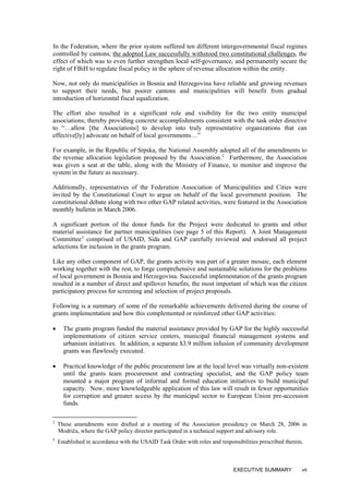 In the Federation, where the prior system suffered ten different intergovernmental fiscal regimes
controlled by cantons, the adopted Law successfully withstood two constitutional challenges, the
effect of which was to even further strengthen local self-governance, and permanently secure the
right of FBiH to regulate fiscal policy in the sphere of revenue allocation within the entity.
Now, not only do municipalities in Bosnia and Herzegovina have reliable and growing revenues
to support their needs, but poorer cantons and municipalities will benefit from gradual
introduction of horizontal fiscal equalization.
The effort also resulted in a significant role and visibility for the two entity municipal
associations; thereby providing concrete accomplishments consistent with the task order directive
to “…allow [the Associations] to develop into truly representative organizations that can
effective[ly] advocate on behalf of local governments…”
For example, in the Republic of Srpska, the National Assembly adopted all of the amendments to
the revenue allocation legislation proposed by the Association.2
Furthermore, the Association
was given a seat at the table, along with the Ministry of Finance, to monitor and improve the
system in the future as necessary.
Additionally, representatives of the Federation Association of Municipalities and Cities were
invited by the Constitutional Court to argue on behalf of the local government position. The
constitutional debate along with two other GAP related activities, were featured in the Association
monthly bulletin in March 2006.
A significant portion of the donor funds for the Project were dedicated to grants and other
material assistance for partner municipalities (see page 5 of this Report). A Joint Management
Committee3
comprised of USAID, Sida and GAP carefully reviewed and endorsed all project
selections for inclusion in the grants program.
Like any other component of GAP, the grants activity was part of a greater mosaic, each element
working together with the rest, to forge comprehensive and sustainable solutions for the problems
of local government in Bosnia and Herzegovina. Successful implementation of the grants program
resulted in a number of direct and spillover benefits, the most important of which was the citizen
participatory process for screening and selection of project proposals.
Following is a summary of some of the remarkable achievements delivered during the course of
grants implementation and how this complemented or reinforced other GAP activities:
• The grants program funded the material assistance provided by GAP for the highly successful
implementations of citizen service centers, municipal financial management systems and
urbanism initiatives. In addition, a separate $3.9 million infusion of community development
grants was flawlessly executed.
• Practical knowledge of the public procurement law at the local level was virtually non-existent
until the grants team procurement and contracting specialist, and the GAP policy team
mounted a major program of informal and formal education initiatives to build municipal
capacity. Now, more knowledgeable application of this law will result in fewer opportunities
for corruption and greater access by the municipal sector to European Union pre-accession
funds.
2
These amendments were drafted at a meeting of the Association presidency on March 28, 2006 in
Modriča, where the GAP policy director participated in a technical support and advisory role.
3
Established in accordance with the USAID Task Order with roles and responsibilities prescribed therein.
EXECUTIVE SUMMARY vii
 