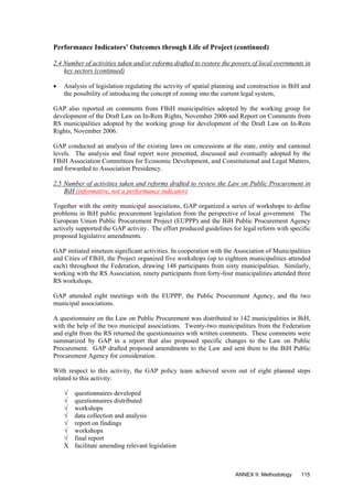 Performance Indicators’ Outcomes through Life of Project (continued)
2.4 Number of activities taken and/or reforms drafted to restore the powers of local overnments in
key sectors (continued)
• Analysis of legislation regulating the activity of spatial planning and construction in BiH and
the possibility of introducing the concept of zoning into the current legal system,
GAP also reported on comments from FBiH municipalities adopted by the working group for
development of the Draft Law on In-Rem Rights, November 2006 and Report on Comments from
RS municipalities adopted by the working group for development of the Draft Law on In-Rem
Rights, November 2006.
GAP conducted an analysis of the existing laws on concessions at the state, entity and cantonal
levels. The analysis and final report were presented, discussed and eventually adopted by the
FBiH Association Committees for Economic Development, and Constitutional and Legal Matters,
and forwarded to Association Presidency.
2.5 Number of activities taken and reforms drafted to review the Law on Public Procurement in
BiH (informative, not a performance indicator)
Together with the entity municipal associations, GAP organized a series of workshops to define
problems in BiH public procurement legislation from the perspective of local government. The
European Union Public Procurement Project (EUPPP) and the BiH Public Procurement Agency
actively supported the GAP activity. The effort produced guidelines for legal reform with specific
proposed legislative amendments.
GAP initiated nineteen significant activities. In cooperation with the Association of Municipalities
and Cities of FBiH, the Project organized five workshops (up to eighteen municipalities attended
each) throughout the Federation, drawing 148 participants from sixty municipalities. Similarly,
working with the RS Association, ninety participants from forty-four municipalities attended three
RS workshops.
GAP attended eight meetings with the EUPPP, the Public Procurement Agency, and the two
municipal associations.
A questionnaire on the Law on Public Procurement was distributed to 142 municipalities in BiH,
with the help of the two municipal associations. Twenty-two municipalities from the Federation
and eight from the RS returned the questionnaires with written comments. These comments were
summarized by GAP in a report that also proposed specific changes to the Law on Public
Procurement. GAP drafted proposed amendments to the Law and sent them to the BiH Public
Procurement Agency for consideration.
With respect to this activity, the GAP policy team achieved seven out of eight planned steps
related to this activity:
√ questionnaires developed
√ questionnaires distributed
√ workshops
√ data collection and analysis
√ report on findings
√ workshops
√ final report
X facilitate amending relevant legislation
ANNEX II: Methodology 115
 