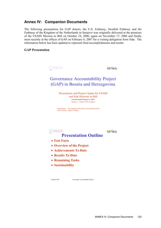 Annex IV: Companion Documents
The following presentation for GAP donors, the U.S. Embassy, Swedish Embassy and the
Embassy of the Kingdom of the Netherlands in Sarajevo was originally delivered at the premises
of the USAID Mission to BiH on October 24, 2006; again on November 17, 2006 and finally
most recently at the offices of GAP on February 6, 2007 for a visiting delegation from Sida. The
information below has been updated to represent final accomplishments and results.
GAP Presentation
Governance Accountability Project
(GAP) in Bosnia and Herzegovina
Presentation and Project Update for USAID
and Sida Missions in BiH
Sarajevo – October 2007 (Update)
Implementer: Development Alternatives Incorporated (DAI)
Chief of Party: Rudy F. Runko
(Last Presented February 6, 2007)
October 2007 Governance Accountability Project
Presentation Outline
• Fast Facts
• Overview of the Project
• Achievements To Date
• Results To Date
• Remaining Tasks
• Sustainability
ANNEX IV: Companion Documents 125
 