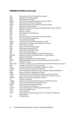 ABBREVIATIONS (continued)
MC Municipal Council (or Municipal Coordinator)
MCR Management Consulting Report
MCI Municipal Capacity Index
MDPC Municipal Development Planning Committee (OSCE)
M&E Monitoring and Evaluation [Program]
MEDI Municipal Economic Development Initiative (USAID)
MFF Multiyear Financial Forecast
MIFI Municipal Infrastructure Finance and Implementation Project (OSCE)
MoF Ministry of Finance
MoJ Ministry of Justice
MoU Memorandum of Understanding
MS Microsoft
MZ Sub-municipal unit of government (mjesne zajednice)
NGO Non-Governmental Organization
NIS Newly Independent States
OdRaz Foundation for Sustainable Development in BiH
OSCE Organization for Security and Cooperation in Europe
PAB Policy Advisory Board
PKF Pannell Kerr Forster International
PMP Performance Monitoring Plan
POI Public Outreach Initiative (Sida)
PPA Public Procurement Agency
PTP Participant Training Program (USAID World Learning)
REDAH Regional Economic Development Agency of Herzegovina
RfP Request for Proposals
RIC Regional Information Center (Herzegovina)
RMAP Rights-Based Municipal Assessment and Planning Project (UNDP)
RS Republic of Srpska
SALA-IDA Swedish Association of Local Authorities International Development Agency
SEK Swedish Krona (ISO 4217 Currency Code)
Sida Swedish International Development Cooperation Agency
SLGRP Serbia Local Government Reform Program
SOA Service Oriented Architecture (Novo Sarajevo urbanism initiative)
SOW Scope of Work (or Statement of Work)
SPIRA Streamlining Permits and Inspection Regimes Activity (USAID)
STTA Short-Term Technical Assistance (or Short-Term Technical Advisor)
SUTRA Support to Results-Based Approach (UNDP)
TA Technical Assistance
TAMIS Technical and Administrative Management Information System
ULMIS Urban Land Management Information System
UNDP United Nations Development Program
UPP Urban Planning and Permitting
USAID United States Agency for International Development
UWG Urbanism Working Group
VAT Value Added Tax
VNG International Cooperation Agency of the Association of Netherlands
Municipalities
WG Working Group
xiv GOVERNANCE ACCOUNTABILITY PROJECT: COMPLETION REPORT
 