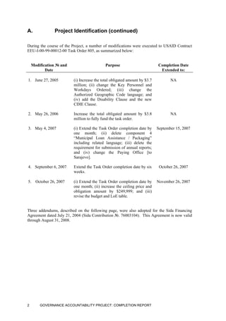 A. Project Identification (continued)
During the course of the Project, a number of modifications were executed to USAID Contract
EEU-I-00-99-00012-00 Task Order 805, as summarized below:
Modification № and
Date
Purpose Completion Date
Extended to:
1. June 27, 2005 (i) Increase the total obligated amount by $3.7
million; (ii) change the Key Personnel and
Workdays Ordered; (iii) change the
Authorized Geographic Code language; and
(iv) add the Disability Clause and the new
CDIE Clause.
NA
2. May 26, 2006 Increase the total obligated amount by $3.8
million to fully fund the task order.
NA
3. May 4, 2007 (i) Extend the Task Order completion date by
one month; (ii) delete component 4
“Municipal Loan Assistance / Packaging”
including related language; (iii) delete the
requirement for submission of annual reports;
and (iv) change the Paying Office [to
Sarajevo].
September 15, 2007
4. September 6, 2007 Extend the Task Order completion date by six
weeks.
October 26, 2007
5. October 26, 2007 (i) Extend the Task Order completion date by
one month; (ii) increase the ceiling price and
obligation amount by $249,999; and (iii)
revise the budget and LoE table.
November 26, 2007
Three addendums, described on the following page, were also adopted for the Sida Financing
Agreement dated July 21, 2004 (Sida Contribution №. 76003104). This Agreement is now valid
through August 31, 2008.
GOVERNANCE ACCOUNTABILITY PROJECT: COMPLETION REPORT2
 