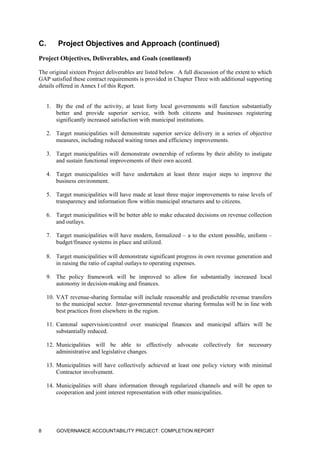 C. Project Objectives and Approach (continued)
Project Objectives, Deliverables, and Goals (continued)
The original sixteen Project deliverables are listed below. A full discussion of the extent to which
GAP satisfied these contract requirements is provided in Chapter Three with additional supporting
details offered in Annex I of this Report.
1. By the end of the activity, at least forty local governments will function substantially
better and provide superior service, with both citizens and businesses registering
significantly increased satisfaction with municipal institutions.
2. Target municipalities will demonstrate superior service delivery in a series of objective
measures, including reduced waiting times and efficiency improvements.
3. Target municipalities will demonstrate ownership of reforms by their ability to instigate
and sustain functional improvements of their own accord.
4. Target municipalities will have undertaken at least three major steps to improve the
business environment.
5. Target municipalities will have made at least three major improvements to raise levels of
transparency and information flow within municipal structures and to citizens.
6. Target municipalities will be better able to make educated decisions on revenue collection
and outlays.
7. Target municipalities will have modern, formalized – a to the extent possible, uniform –
budget/finance systems in place and utilized.
8. Target municipalities will demonstrate significant progress in own revenue generation and
in raising the ratio of capital outlays to operating expenses.
9. The policy framework will be improved to allow for substantially increased local
autonomy in decision-making and finances.
10. VAT revenue-sharing formulae will include reasonable and predictable revenue transfers
to the municipal sector. Inter-governmental revenue sharing formulas will be in line with
best practices from elsewhere in the region.
11. Cantonal supervision/control over municipal finances and municipal affairs will be
substantially reduced.
12. Municipalities will be able to effectively advocate collectively for necessary
administrative and legislative changes.
13. Municipalities will have collectively achieved at least one policy victory with minimal
Contractor involvement.
14. Municipalities will share information through regularized channels and will be open to
cooperation and joint interest representation with other municipalities.
GOVERNANCE ACCOUNTABILITY PROJECT: COMPLETION REPORT8
 