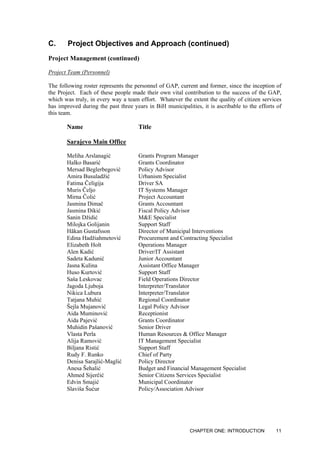 C. Project Objectives and Approach (continued)
Project Management (continued)
Project Team (Personnel)
The following roster represents the personnel of GAP, current and former, since the inception of
the Project. Each of these people made their own vital contribution to the success of the GAP,
which was truly, in every way a team effort. Whatever the extent the quality of citizen services
has improved during the past three years in BiH municipalities, it is ascribable to the efforts of
this team.
Name Title
Sarajevo Main Office
Meliha Arslanagić Grants Program Manager
Halko Basarić Grants Coordinator
Mersad Beglerbegović Policy Advisor
Amira Busuladžić Urbanism Specialist
Fatima Čeligija Driver SA
Muris Čeljo IT Systems Manager
Mirna Čolić Project Accountant
Jasmina Dimač Grants Accountant
Jasmina Đikić Fiscal Policy Advisor
Sanin Džidić M&E Specialist
Milojka Golijanin Support Staff
Håkan Gustafsson Director of Municipal Interventions
Edina Hadžiahmetović Procurement and Contracting Specialist
Elizabeth Holt Operations Manager
Alen Kadić Driver/IT Assistant
Sadeta Kadunić Junior Accountant
Jasna Kulina Assistant Office Manager
Huso Kurtović Support Staff
Saša Leskovac Field Operations Director
Jagoda Ljuboja Interpreter/Translator
Nikica Lubura Interpreter/Translator
Tatjana Muhić Regional Coordinator
Šejla Mujanović Legal Policy Advisor
Aida Muminović Receptionist
Aida Pajević Grants Coordinator
Muhidin Pašanović Senior Driver
Vlasta Perla Human Resources & Office Manager
Alija Ramović IT Management Specialist
Biljana Ristić Support Staff
Rudy F. Runko Chief of Party
Denisa Sarajlić-Maglić Policy Director
Anesa Šehalić Budget and Financial Management Specialist
Ahmed Sijerčić Senior Citizens Services Specialist
Edvin Smajić Municipal Coordinator
Slaviša Šućur Policy/Association Advisor
CHAPTER ONE: INTRODUCTION 11
 