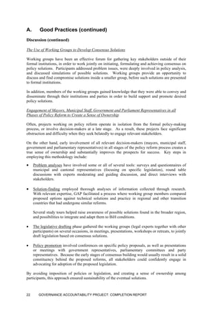 A. Good Practices (continued)
Discussion (continued)
The Use of Working Groups to Develop Consensus Solutions
Working groups have been an effective forum for gathering key stakeholders outside of their
formal institutions, in order to work jointly on initiating, formulating and achieving consensus on
policy solutions. Participants addressed problem issues, were deeply involved in policy analysis,
and discussed simulations of possible solutions. Working groups provide an opportunity to
discuss and find compromise solutions inside a smaller group, before such solutions are presented
to formal institutions.
In addition, members of the working groups gained knowledge that they were able to convey and
disseminate through their institutions and parties in order to build support and promote desired
policy solutions.
Engagement of Mayors, Municipal Staff, Government and Parliament Representatives in all
Phases of Policy Reform to Create a Sense of Ownership
Often, projects working on policy reform operate in isolation from the formal policy-making
process, or involve decision-makers at a late stage. As a result, these projects face significant
obstruction and difficulty when they seek belatedly to engage relevant stakeholders.
On the other hand, early involvement of all relevant decision-makers (mayors, municipal staff,
government and parliamentary representatives) in all stages of the policy reform process creates a
true sense of ownership and substantially improves the prospects for success. Key steps in
employing this methodology include:
• Problem analyses have involved some or all of several tools: surveys and questionnaires of
municipal and cantonal representatives (focusing on specific legislation), round table
discussions with experts moderating and guiding discussion, and direct interviews with
stakeholders.
• Solution-finding employed thorough analyses of information collected through research.
With relevant expertise, GAP facilitated a process where working group members compared
proposed options against technical solutions and practice in regional and other transition
countries that had undergone similar reforms.
Several study tours helped raise awareness of possible solutions found in the broader region,
and possibilities to integrate and adapt them to BiH conditions.
• The legislative drafting phase gathered the working groups (legal experts together with other
participants) on several occasions, in meetings, presentations, workshops or retreats, to jointly
draft legislation based on consensus solutions.
• Policy promotion involved conferences on specific policy proposals, as well as presentations
or meetings with government representatives, parliamentary committees and party
representatives. Because the early stages of consensus building would usually result in a solid
constituency behind the proposed reforms, all stakeholders could confidently engage in
advocating for adoption of the proposed legislation.
By avoiding imposition of policies or legislation, and creating a sense of ownership among
participants, this approach ensured sustainability of the eventual solutions.
GOVERNANCE ACCOUNTABILITY PROJECT: COMPLETION REPORT22
 