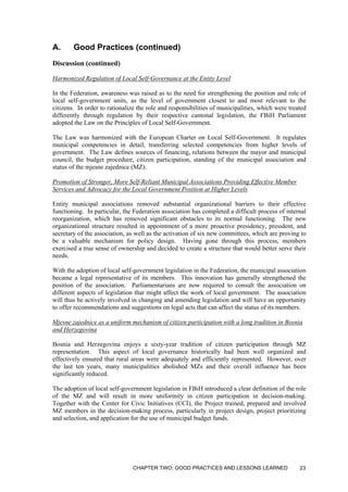 A. Good Practices (continued)
Discussion (continued)
Harmonized Regulation of Local Self-Governance at the Entity Level
In the Federation, awareness was raised as to the need for strengthening the position and role of
local self-government units, as the level of government closest to and most relevant to the
citizens. In order to rationalize the role and responsibilities of municipalities, which were treated
differently through regulation by their respective cantonal legislation, the FBiH Parliament
adopted the Law on the Principles of Local Self-Government.
The Law was harmonized with the European Charter on Local Self-Government. It regulates
municipal competencies in detail, transferring selected competencies from higher levels of
government. The Law defines sources of financing, relations between the mayor and municipal
council, the budget procedure, citizen participation, standing of the municipal association and
status of the mjesne zajednice (MZ).
Promotion of Stronger, More Self-Reliant Municipal Associations Providing Effective Member
Services and Advocacy for the Local Government Position at Higher Levels
Entity municipal associations removed substantial organizational barriers to their effective
functioning. In particular, the Federation association has completed a difficult process of internal
reorganization, which has removed significant obstacles to its normal functioning. The new
organizational structure resulted in appointment of a more proactive presidency, president, and
secretary of the association, as well as the activation of six new committees, which are proving to
be a valuable mechanism for policy design. Having gone through this process, members
exercised a true sense of ownership and decided to create a structure that would better serve their
needs.
With the adoption of local self-government legislation in the Federation, the municipal association
became a legal representative of its members. This innovation has generally strengthened the
position of the association. Parliamentarians are now required to consult the association on
different aspects of legislation that might affect the work of local government. The association
will thus be actively involved in changing and amending legislation and will have an opportunity
to offer recommendations and suggestions on legal acts that can affect the status of its members.
Mjesne zajednice as a uniform mechanism of citizen participation with a long tradition in Bosnia
and Herzegovina
Bosnia and Herzegovina enjoys a sixty-year tradition of citizen participation through MZ
representation. This aspect of local governance historically had been well organized and
effectively ensured that rural areas were adequately and efficiently represented. However, over
the last ten years, many municipalities abolished MZs and their overall influence has been
significantly reduced.
The adoption of local self-government legislation in FBiH introduced a clear definition of the role
of the MZ and will result in more uniformity in citizen participation in decision-making.
Together with the Center for Civic Initiatives (CCI), the Project trained, prepared and involved
MZ members in the decision-making process, particularly in project design, project prioritizing
and selection, and application for the use of municipal budget funds.
CHAPTER TWO: GOOD PRACTICES AND LESSONS LEARNED 23
 