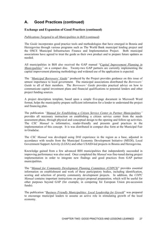 A. Good Practices (continued)
Exchange and Expansion of Good Practices (continued)
Publications Targeted to all Municipalities in BiH (continued)
The Guide incorporates good practice tools and methodologies that have emerged in Bosnia and
Herzegovina through various programs such as The World Bank municipal lending project and
the OSCE Municipal Infrastructure Finance and Implementation Project. Both municipal
associations have agreed to treat the guide as their own product and to prepare future updates as
needed.
All municipalities in BiH also received the GAP manual “Capital Improvement Planning in
Municipalities” on a compact disc. Twenty-two GAP partners are currently implementing the
capital improvement planning methodology and widened use of the application is expected.
The “Municipal Borrowers’ Guide” produced by the Project provides guidance on this issue of
utmost importance to local government. The municipal associations distributed the Borrowers’
Guide to all of their members. The Borrowers’ Guide provides practical advice on how to
communicate capital investment plans and financial qualifications to potential lenders and other
project funding sources.
A project description template, based upon a simple five-page document in Microsoft Word
format, helps the municipality prepare sufficient information for a lender to understand the project
and financing plan.
The publication “Manual for Establishing a Citizen Service Center in Partner Municipalities”
provides all necessary instruction on establishing a citizen service center from the needs
assessment phase, through physical and conceptual design to the opening and follow-up activities.
The CSC Manual is informative, reader-friendly and presents good practices in the
implementation of this concept. It is was distributed in compact disc form at the Municipal Fair
in Gradačac.
The CSC Manual was developed using DAI experience in the region as a base, adjusted in
accordance with results from the Municipal Economic Development Initiative (MEDI), Local
Government Support Activity (LGSA) and other USAID-led projects in Bosnia and Herzegovina.
Knowledge gained from a few advanced BIH municipalities that independently succeeded in
improving performance was also used. Once completed the Manual was fine-tuned during project
implementation in order to integrate new findings and good practices from GAP partner
municipalities.
The “Manual for Community Development Planning Committees (CDPCS)” provides essential
information on establishment and work of these participatory bodies, including identification,
scoring and selection of priority community development projects. In addition, the CDPC
Manual contains important instructions on project proposal preparation, which will be useful for
other purposes beyond GAP (for example, in competing for European Union pre-accession
funds).
The publication “Business Friendly Municipalities: Local Leadership for Growth” was prepared
to encourage municipal leaders to assume an active role in stimulating growth of the local
economy.
CHAPTER TWO: GOOD PRACTICES AND LESSONS LEARNED 27
 