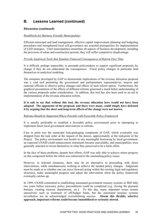 B. Lessons Learned (continued)
Discussion (continued)
Roadblocks for Business Friendly Municipalities
Efficient municipal and land management, effective capital improvement planning and budgeting
procedures and strengthened local self-governance are essential prerequisites for implementation
of LED strategies. Until municipalities streamline all aspects of business development, including
the provision of urban and construction permits, they will suffer competitive disadvantage.
Provide Analytical Tools that Simulate Financial Consequences of Reform Over Time
It is difficult, perhaps impossible, to persuade policymakers to support significant proposals for
change if they do not understand the consequences. Fiscal policy changes in particular lend
themselves to analytical modeling.
The simulator developed by GAP to demonstrate implications of the revenue allocation proposal
was a vital tool permitting the government and parliamentary representatives, mayors and
cantonal officials to observe policy changes and effects of each reform option. Furthermore, the
graphical presentation of the affects of different reforms generated a much better understanding of
the various proposals under consideration. In addition, this tool has also been used as an aid in
implementation of the revenue allocation reform.
It is safe to say that without this tool, the revenue allocation laws would not have been
adopted. The opponents of the proposal, and there were many, could simply have defeated
it by arguing that the short and long-term affects of the change were not known.
Reforms Should be Supported Where Possible with Favorable Policy Framework
It is usually preferable to establish a favorable policy environment prior to attempting to
implement direct local government interventions or reforms.
Case in point was the municipal loan-packaging component of GAP, which eventually was
dropped from the task order at the request of the donors, approximately at the mid-point of the
Project. The policy environment was hostile to any meaningful borrowing by local government;
an expected USAID credit enhancement instrument became unavailable; and municipalities were
generally reluctant to invest themselves in what they perceived to be a futile effort.
In the face of these problems, despite best efforts, GAP was only able to achieve minor progress
on this component before the effort was redirected to the outstanding policy issues.
However, in selected situations, there may be no alternative to proceeding with direct
interventions, while simultaneously working to achieve the needed policy changes. Judgments
must be made as to whether one can move forward acting within the existing legal and regulatory
structures, make meaningful progress and adjust the intervention when the policy framework
eventually catches up.
In 1999, USAID committed to establishing automated government treasury systems in BiH fully
two years before necessary policy preconditions could be completed (e.g. closing the payment
bureaus, creating treasury departments, etc.). To this day, many important issues remain
unresolved, such as treatment of off-budget funds, but the automated treasury systems
nevertheless are an acknowledged overwhelming success. Absent this flexible, selective
approach, important reforms could become immobilized or seriously slowed.
CHAPTER TWO: GOOD PRACTICES AND LESSONS LEARNED 35
 