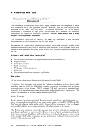 C. Resources and Tools
“To do good work, one must first have good tools.”
Chinese proverb
The Governance Accountability Project was a highly complex effort, the completion of which
was compressed into a very aggressive timetable. However, with the joint cooperation and
teamwork of the USAID and Sida donors, Development Alternatives, Inc. as the Project
implementer, a consortium of high quality subcontractors, GAP personnel and municipal
counterparts, the Project was successfully concluded…on time, within budget and in many
respects exceeding contract obligations.
The collaborative application of resources and tools that contributed to this successful
implementation are briefly summarized and described below.
For example, on virtually every important intervention, initial work involved a detailed needs
assessment or interactive workshops to help define joint approaches to specific tasks. These were
among the most significant, but by no means the only tools employed by GAP in completion of
the task.
Resources and Tools Utilized During GAP
• Technical and Administrative Management Information System (TAMIS)
• Project resources
• Counterpart resources
• Needs assessments
• Workshops, working groups, etc.
• Other tools
• Leveraging through donor and project coordination
Discussion
Technical and Administrative Management Information System (TAMIS)
TAMIS is a DAI innovation that assisted the Project in coordinating activities in the field,
recording progress, archiving publications, ensuring contractual compliance and facilitating
communications with the donors. TAMIS provided GAP with a preeminent operational tool
promoting best practices in day-to-day administration and technical project management. The
system was customized to meet the specific requirements of GAP.
Project Resources
Project resources have been substantial. Foremost was the special status resulting from the two-
donor structure and generous financial and programmatic support provided by USAID and Sida.
GAP enjoyed enhanced cachet and credibility because of this sponsorship by the two largest
donors in BiH and their unwavering commitment to local government in this country.
The flexible grant structure, which fully respected local priorities and decision-making, also
contributed significantly to objectives of the Project in terms of public participation and capital
improvement planning. In addition, spillover benefits were realized with respect to local training
in the complex BiH public procurement process and capacity building to help municipalities
qualify for EU pre-accession funds.
GOVERNANCE ACCOUNTABILITY PROJECT: COMPLETION REPORT40
 