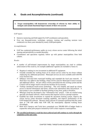 A. Goals and Accomplishments (continued)
3. Target municipalities will demonstrate ownership of reforms by their ability to
instigate and sustain functional improvements of their own accord.
GAP inputs:
• Intensive mentoring and field support by GAP coordinators and specialists.
• Over one thousand-twenty workshops, seminars, training and coaching sessions were
conducted over three years attended by nearly 8,800 participants.
Accomplishments:
• GAP has conducted performance audits on every citizen service center following the initial
opening and periodically as needed thereafter.
• Coordinators and specialists regularly follow up with partner municipalities from both
cohorts.
Results:
• A number of self-initiated improvements by target municipalities are cited to validate
achievement of this result as, for example (additional vignettes are included in Annex I):
Rogatica is making its own investment in additional IT equipment.
Goražde extended the working hours of its citizen service center by two hours without
employing any additional personnel. Municipal services are now available until 6:00 PM
every business day.
Jablanica renovated their municipal building and expanded the local area network. A
third floor was added to the building, which will be used for Municipal Council sessions
and additional offices. All new offices will be networked into the existing system and the
Council will no longer need to rent private facilities for its sessions.
Trebinje introduced touch-screen technology. This will simplify and speed up citizen
access to desired information and forms, stored at the information desk and protocol. A
laser printer is now available to facilitate printing of any form, guide or brochure.
Mrkonjić Grad has developed a free “information line” project. Calls are tracked using
specially developed software, which ensures that inquiries receive a prompt response.
Gradiška has made investments to expand the document tracking system, improve the
citizen service center document scanning capability, and improve performance of the
GAP-funded GIS software. Because ninety percent of customers preferred that the center
open at 7:00 AM rather than 8:00 AM, the municipality adjusted working hours
accordingly.
Both Novo Sarajevo and Tuzla have committed over 200,000 KM of budget funds to
expand the urban pilot projects initiated by GAP in their respective municipalities.
• The specified performance result has been achieved and will continue to evolve through the
completion of the task order.
CHAPTER THREE: TARGETS AND ACCOMPLISHMENTS 49
 