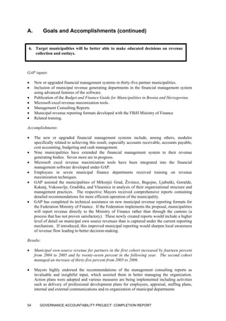 A. Goals and Accomplishments (continued)
6. Target municipalities will be better able to make educated decisions on revenue
collection and outlays.
GAP inputs:
• New or upgraded financial management systems in thirty-five partner municipalities.
• Inclusion of municipal revenue generating departments in the financial management system
using advanced features of the software.
• Publication of the Budget and Finance Guide for Municipalities in Bosnia and Herzegovina.
• Microsoft excel revenue maximization tools.
• Management Consulting Reports
• Municipal revenue reporting formats developed with the FBiH Ministry of Finance
• Related training.
Accomplishments:
• The new or upgraded financial management systems include, among others, modules
specifically related to achieving this result; especially accounts receivable, accounts payable,
cost accounting, budgeting and cash management.
• Nine municipalities have extended the financial management system to their revenue
generating bodies. Seven more are in progress.
• Microsoft excel revenue maximization tools have been integrated into the financial
management software developed under GAP.
• Employees in seven municipal finance departments received training on revenue
maximization techniques.
• GAP assisted the municipalities of Mrkonjić Grad, Živinice, Bugojno, Ljubuški, Goražde,
Kakanj, Vukosavlje, Gradiška, and Vlasenica in analysis of their organizational structure and
management practices. The respective Mayors received comprehensive reports containing
detailed recommendations for more efficient operation of the municipality.
• GAP has completed its technical assistance on new municipal revenue reporting formats for
the Federation Ministry of Finance. If the Federation implements the proposal, municipalities
will report revenue directly to the Ministry of Finance rather than through the cantons (a
process that has not proven satisfactory). These newly created reports would include a higher
level of detail on municipal own source revenues than is captured under the current reporting
mechanism. If introduced, this improved municipal reporting would sharpen local awareness
of revenue flow leading to better decision-making.
Results:
• Municipal own-source revenue for partners in the first cohort increased by fourteen percent
from 2004 to 2005 and by twenty-seven percent in the following year. The second cohort
managed an increase of thirty-five percent from 2005 to 2006.
• Mayors highly endorsed the recommendations of the management consulting reports as
invaluable and insightful input, which assisted them in better managing the organization.
Action plans were adopted and various measures are being implemented including activities
such as delivery of professional development plans for employees, appraisal, staffing plans,
internal and external communications and re-organization of municipal departments
GOVERNANCE ACCOUNTABILITY PROJECT: COMPLETION REPORT54
 