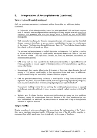 B. Interpretation of Accomplishments (continued)
Targets Met and Exceeded (continued)
GAP was able to exceed contract requirements without the need for any additional funding
(continued).
At Project end, seven urban permitting centers had been opened and Tuzla and Novo Sarajevo
were so satisfied with the implementation of their pilot zoning projects that they have each
committed over $140,000 from their own budget funds to extend the pilot to the entire
municipality.
• With minimal or no charge, the financial management system software provider has furnished
the new version of the software to ten non-partner municipalities who were pre-existing users
of the system: Pale Federation, Bosanski Petrovac, Banovići, Vitez, Sokolac, Cazin, Istočno
Novo Sarajevo, Usora, Zvornik and Bileća.
The software has been enhanced to ten fully integrated modules under GAP and the extension
of the new version to non-partner municipalities was agreed between the Chief of Party and
the software vendor. This effectively extended the reach of municipal interventions to
additional municipalities.
• GAP policy staff has been seconded to the Federation and Republic of Srpska Ministries of
Finance, as needed to provide support in the implementation of revenue allocation legislation,
among other things.
• Approximately three months following the designation of the second cohort, bringing the total
number of GAP partner municipalities to forty as required in the task order, an additional,
forty-first municipality was successfully introduced into the program.
• GAP has provided extraordinary assistance to municipalities to help them understand and
implement the public procurement law in BiH, both through training organized by the policy
team and practical application in the tendering of grant projects supported by GAP.
This capacity building went far beyond anything that could have been envisioned or required
in the Project task order, although it is now an acknowledged, explicit intention in the GAP2
RfP.
• Websites were developed for eight partner municipalities that previously had been unable to
effectively employ this technology on their own. Because of this effort, also beyond the task
order requirements, an additional 206,000 citizens will benefit from living in municipalities
with new or improved websites.
Targets Not Met
Despite a number of unforeseen obstacles that arose during the implementation of the Project,
there are no significant targets not met by GAP, aside from some of the deliverables specified in
component four, which was deleted from the task order at the request of the clients.
CHAPTER THREE: TARGETS AND ACCOMPLISHMENTS 65
 
