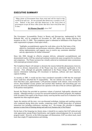 EXECUTIVE SUMMARY
“Many forms of Government have been tried and will be tried in this
world of sin and woe. No one pretends that democracy is perfect or all-
wise. Indeed, it has been said that democracy is the worst form of
government except all those other forms that have been tried from time
to time.”
Sir Winston Churchill, circa 1947
The Governance Accountability Project in Bosnia and Herzegovina, implemented by DAI,
Bethesda Md., will be completed on November 26, 2007 about forty months following its
inception on July 15, 2004. This completion report is submitted in fulfillment of the Project task
order requirement to prepare a final report which…
“highlights accomplishments against the work plans, gives the final status of the
objectives, benchmarks and performance indicators, addresses the lessons learned
during implementation, and suggests ways to resolve any constraints identified
and any opportunities for further refinement”
Since July 2004, through its effective program delivery, substantial accomplishments and
demonstrated results, GAP has earned and sustained countrywide name recognition for excellence
and competence. The Project acronym has virtually achieved an institutional status synonymous
with municipal government reform.
The Completion Report will attempt to chronicle the reasons behind this phenomenon; however,
two not so obvious characteristics of the Project may have contributed significantly to this
outcome. First, although not generally emphasized in the Project design, GAP represents a
massive information technology (IT) investment in hardware, software and most important,
capacity building.
As recently as 2002, it would not have been considered reasonable in BiH that the municipal
sector could have absorbed this IT responsibility. The raw statistics are awesome: in slightly
more than three years, approximately 1,250 personal computer work stations, some seventy-five
servers, three-hundred seventy printers and assorted other hardware and networking gear was
procured, delivered, installed and placed into operation with state-of-the-art software applications
in the partner municipalities.
Second, the Project has provided an enormous volume of practical, high-quality education and
training. Although training is essential for successful technical assistance programs, the emphasis
GAP accorded to this aspect of the Project clearly went beyond the usual level of attention to this
important but often neglected sphere.
Again, the statistics tell the story: over one-thousand workshops, trainings and coaching sessions
were conducted during thirty-nine months, comprising nearly 10,900 person-days of technical
instruction (not including conferences, meetings, etc.). On average, this calculates to fourteen
persons in some form of training during each and every business day of the Project!
On the basis of the foregoing two factors alone, it should be no surprise that GAP achieved such
wide appreciation among Project beneficiaries, and singular acknowledgement for its successful
program model. However, as the following pages will demonstrate, GAP was about much, much
more than simply IT implementation and training.
EXECUTIVE SUMMARY v
 