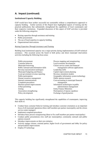 A. Impact (continued)
Institutional Capacity Building
GAP would have been neither successful nor sustainable without a comprehensive approach to
capacity building. Earlier sections of this Report have highlighted aspects of training and the
practical publications that substantially strengthened the capabilities of local counterparts and
their respective institutions. Expanded discussion of this aspect of GAP activities is provided
under the following categories:
• Raising capacities through assistance and training
• Public procurement
• The use of local expertise in capacity building
• Organizational interventions
Raising Capacities Through Assistance and Training
Building local institutional capacity was a major priority during implementation of GAP technical
assistance. This occurred across the board in both policy and direct municipal intervention
activities including the following focus areas:
Public procurement Process mapping and reengineering
Customer behavior Local economic development
Municipal borrowing
Public outreach and information skills
Citizen service center and financial
management software applications
Revenue maximization techniques Leadership skills
Municipal budgeting and finance Capital improvement planning
Local government revenue reporting Revenue simulation models
Public participation Geographic information system technology
Human resources management Public opinion research
Internal communications
Complaint procedures
Cost-accounting in municipal financial
management
Business permit improvements
Urban permitting
Information technologies in public
administration management
Zoning Entity Finance Ministries
Association strengthening Participation of mjesne zajednice
Policy development Exchange of good practice
This capacity building has significantly strengthened the capabilities of counterparts, improving
their skills to:
• Conduct basic costumer behavior training and introduce customer orientation as an important
focus of all municipal operations (three staff members per partner municipality and the citizen
service center manager)
• Implement complaint procedures
• Introduce basic process reengineering (three to five staff members per partner municipality)
• Conduct public presentations (two staff per municipality), community outreach and public
opinion research
• Introduce improvements on their own initiative
• Actively engage citizens, external parties, higher levels of government and lobby for policy
and procedural improvements
• Employ IT technology
CHAPTER FOUR: IMPACT 73
 