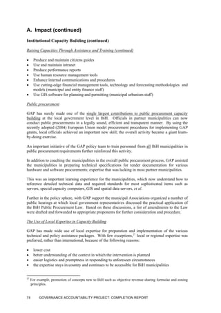 A. Impact (continued)
Institutional Capacity Building (continued)
Raising Capacities Through Assistance and Training (continued)
• Produce and maintain citizens guides
• Use and maintain intranet
• Produce performance reports
• Use human resource management tools
• Enhance internal communications and procedures
• Use cutting-edge financial management tools, technology and forecasting methodologies and
models (municipal and entity finance staff)
• Use GIS software for planning and permitting (municipal urbanism staff)
Public procurement
GAP has surely made one of the single largest contributions to public procurement capacity
building at the local government level in BiH. Officials in partner municipalities can now
conduct public procurements in a legally sound, efficient and transparent manner. By using the
recently adopted (2004) European Union model procurement procedures for implementing GAP
grants, local officials achieved an important new skill; the overall activity became a giant learn-
by-doing exercise.
An important initiative of the GAP policy team to train personnel from all BiH municipalities in
public procurement requirements further reinforced this activity.
In addition to coaching the municipalities in the overall public procurement process, GAP assisted
the municipalities in preparing technical specifications for tender documentation for various
hardware and software procurements; expertise that was lacking in most partner municipalities.
This was an important learning experience for the municipalities, which now understand how to
reference detailed technical data and required standards for most sophisticated items such as
servers, special capacity computers, GIS and spatial data servers, et al.
Further in the policy sphere, with GAP support the municipal Associations organized a number of
public hearings at which local government representatives discussed the practical application of
the BiH Public Procurement Law. Based on these discussions, a list of amendments to the Law
were drafted and forwarded to appropriate proponents for further consideration and procedure.
The Use of Local Expertise in Capacity Building
GAP has made wide use of local expertise for preparation and implementation of the various
technical and policy assistance packages. With few exceptions,27
local or regional expertise was
preferred, rather than international, because of the following reasons:
• lower cost
• better understanding of the context in which the intervention is planned
• easier logistics and promptness in responding to unforeseen circumstances
• the expertise stays in country and continues to be accessible for BiH municipalities
27
For example, promotion of concepts new to BiH such as objective revenue sharing formulae and zoning
principles.
GOVERNANCE ACCOUNTABILITY PROJECT: COMPLETION REPORT74
 
