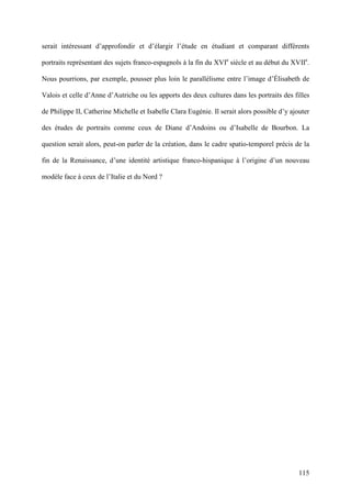 115
serait intéressant d’approfondir et d’élargir l’étude en étudiant et comparant différents
portraits représentant des sujets franco-espagnols à la fin du XVIe
siècle et au début du XVIIe
.
Nous pourrions, par exemple, pousser plus loin le parallélisme entre l’image d’Élisabeth de
Valois et celle d’Anne d’Autriche ou les apports des deux cultures dans les portraits des filles
de Philippe II, Catherine Michelle et Isabelle Clara Eugénie. Il serait alors possible d’y ajouter
des études de portraits comme ceux de Diane d’Andoins ou d’Isabelle de Bourbon. La
question serait alors, peut-on parler de la création, dans le cadre spatio-temporel précis de la
fin de la Renaissance, d’une identité artistique franco-hispanique à l’origine d’un nouveau
modèle face à ceux de l’Italie et du Nord ?
 