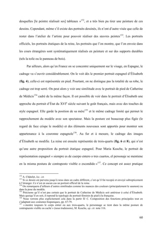 60
desquelles [le peintre réalisait ses] tableaux »152
, et a très bien pu tirer une peinture de ces
dessins. Cependant, même s’il existe des portraits dessinés, ils n’ont d’autre visée que celle de
rester dans l’atelier de l’artiste pour pouvoir réaliser des œuvres peintes153
. Les portraits
officiels, les portraits étatiques de la reine, les portraits que l’on montre, que l’on envoie dans
les cours étrangères sont systématiquement réalisés en peinture et sur des supports durables
(tels la toile ou le panneau de bois).
Par ailleurs, alors qu’en France on se concentre uniquement sur le visage, en Espagne, le
cadrage va s’ouvrir considérablement. On le voit dès le premier portrait espagnol d’Élisabeth
(fig. 4), celle-ci est représentée en pied. Pourtant, on ne distingue pas la totalité de sa robe, le
cadrage est trop serré. On peut alors y voir une similitude avec le portrait de pied de Catherine
de Médicis154
cadré de la même façon. Il est possible de voir dans le portrait d’Élisabeth une
approche du portrait d’État du XVIe
siècle suivant le goût français, mais avec des touches de
style espagnol. Elle garde la position de sa mère155
et le même cadrage limité qui permet le
rapprochement du modèle avec son spectateur. Mais la posture est beaucoup plus figée (le
regard de face crispe le modèle) et des éléments nouveaux sont apportés pour montrer son
appartenance à la couronne espagnole156
. Au fur et à mesure, le cadrage des images
d’Élisabeth se modifie. La reine est ensuite représentée de trois-quarts (fig. 6 et 8), qui n’est
qu’une autre proposition du portrait étatique espagnol. Pour Maria Kusche, le portrait de
représentation espagnol « siempre es de cuerpo entero o tres cuartos, el personaje se mentiene
en la misma postura de contraposto visible o escondido »157
. Ce concept est assez pratique
152
A. Châtelet, loc. cit.
153
Si ce dessin est parvenu jusqu’à nous dans un cadre différent, c’est qu’il fut recopié et envoyé subrepticement
à l’étranger. Ce n’est en aucun cas un portrait officiel de la reine.
154
On remarquera d’ailleurs d’autres similitudes comme les nuances des couleurs (principalement le saumon) ou
dans la pose du modèle.
155
Précisons qu’il n’est pas certain que le portrait de Catherine de Médicis soit antérieur à celui d’Élisabeth.
Mais quoiqu’il en soit, il reprend la typologie du portrait féminin de pied à la française.
156
Nous verrons plus explicitement cela dans la partir II/ C. Composition des fonctions principales tout en
s’adaptant aux coutumes hispaniques, pp. 67-79.
157
« montre toujours le corps entier ou aux trois-quarts, le personnage se tient dans la même posture de
contrapuesto visible ou caché » (nous traduisons), M. Kusche, op. cit. note 116.
 