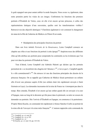 72
le goût espagnol sans pour autant oublier la mode française. Nous avons vu, également, dans
notre première partie les visées de ces images. Confrontons les fonctions des premiers
portraits d’Élisabeth de Valois, ceux où elle n’est encore qu’une princesse, à celles des
représentations étatiques d’une souveraine, quelles sont les transformations visibles ?
Retrouve-t-on des objectifs identiques ? Cherchons également à voir comment le changement
de statut de la fille de Catherine de Médicis et d’Henri II est rendu.
Réadaptation des principales fonctions du portrait
Dans son livre intitulé Portraits de la Renaissance, Lorne Campbell consacre un
chapitre aux rôles et aux fonctions du portrait à cette époque188
. Inspirons-nous des différents
rôles qu’elle attribue aux portraits pour comprendre les continuités ou les évolutions que l’on
peut voir dans les portraits d’Élisabeth de Valois.
Tout d’abord, Lorne Campbell cite Gabriele Paleotti qui déclare que les portraits
permettent de « se réconforter des chagrins de l’absence »189
, c’est ce que L. Campbell appelle
le « rôle commémoratif »190
. On retrouve ici une des fonctions principales des dessins de la
princesse française. On se rappelle que Catherine de Médicis faisait portraiturer ses enfants
afin d’avoir une présence auprès d’elle (ses enfants étant très rapidement envoyés à Saint
Germain en Laye). Les demandes incessantes de la reine de France ne s’estompent pas dans le
temps. Bien entendu, Élisabeth n’est encore qu’une enfant quand elle est envoyée à la cour
d’Espagne, mais au long de la décennie qu’elle passe dans la péninsule, sa mère ne cessera de
demander ses portraits. Dès l’arrivée d’Élisabeth en Espagne, on commence à la portraiturer.
D’après Maria Kusche, on commande très rapidement à Alonso Sánchez Coello un portrait de
la reine afin de l’envoyer à la reine mère française191
. L’auteure rapproche cette commande du
188
L. Campbell, op. cit. note 20.
189
L. Campbell, loc. cit. p. 193.
190
L. Campbell, loc. cit.
191
M. Kusche, op. cit. note 116, pp. 125-126.
 