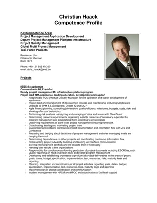 Christian Haack
Competence Profile
Key Competence Areas
Project Management Application Development
Deputy Project Management Platform Infrastructure
Project Quality Management
Global Multi Project Management
Task Force Projects
Residence: Ulm
Citizenship: German
Born: 1971
Phone: +49 151 585 49 350
email: chris_haack@web.de
Projects
06/2014 – up to now
Commerzbank AG, Frankfurt
Deputy project management IT- infrastructure platform program
Project lead TDA application, leading operation, development and support
- Responsible PDM (Product Delivery Manager) for line operation and further development of
application
- Project lead and management of development process and maintenance including Middleware
Upgrade to BPM 8.5, Websphere, Oracle 12 and MQ7
- Agile Project planning, controlling (dimensions quality/efficieny, milestones, budgets, costs, risks and
showing effects of deviations)
- Performing risk analyses - Analyzing and managing of risks and issues with ClearQuest
- Determining resource requirements, organizing suitable resources if necessary supported by
program management and establishing them according to project goals
- Observing requirements of bank-wide project management ensuring framework
- Coordinating, leading and motivating project team
- Guaranteeing reports and continuous project documentation and information flow with Jira and
Confluence
- Preparing and bringing about decisions of program management and other managing levels and
carrying them out
- Determining dependences on other projects and coordinating continuous information flow
- Representing project outwardly, building and keeping up interface communication
- Solving internal project conflicts and de-escalate them if necessary
- Handing over results to line organizations
- Responsibilty for compliance conforming production of project documents including ESCROW, Audit
- Quality reporting on head of division level and overall program management
- Developing and establishing processes to produce all project deliverables in the areas of project
goals, dates, budget, specification, implementation, test, resources, risks, maturity level and
reporting
- Planning, integration and coordination of all project activities regarding goals, dates, budget,
specification, implementation, test, resources, risks, maturity level and reporting
- Implementation of project coordination and communication
- Incident management with HPSM and HPQC and coordination of 3rd level support
 