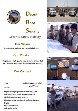 Desert
Road
Security
Security Safety Stability
Our Mission
To provide a high quality service and to ensure that
our clients arrive to their destination safe & sound.
Iraq: +964(0)7812433409 :‫العراق‬
e-mail:
‫األلكتروني‬ ‫البريد‬
iraqopsmanager@desertroadsecurity.com
andy.spillane@desertroadsecurity.com
info@desertroadsecurity.com
Web address: www.desertroadsecurity.com
Skype:
Iraqopsdesertroad
andy.spillane.drs
Our Vision
To be the Iraq national company of Choice….
Our Contact
 