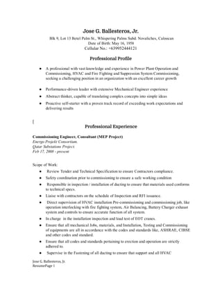  
Jose G. Ballesteros, Jr. 
Blk   9,   Lot   13   Betel   Palm   St.,   Whispering   Palms   Subd.   Novaliches,   Caloocan  
Date   of   Birth:   May   16,   1958 
Cellular   No.:   +639952444121  
 
Professional Proꝶ뚰le 
 
● A   professional   with   vast   knowledge   and   experience   in   Power   Plant   Operation   and 
Commissioning,   HVAC   and   Fire   Fighting   and   Suppression   System   Commissioning, 
seeking   a   challenging   position   in   an   organization   with   an   excellent   career   growth 
 
● Performance­driven   leader   with   extensive   Mechanical   Engineer   experience 
● Abstract   thinker,   capable   of   translating   complex   concepts   into   simple   ideas 
● Proactive   self­starter   with   a   proven   track   record   of   exceeding   work   expectations   and 
delivering   results 
 
[ 
Professional Experience 
 
Commissioning   Engineer,   Consultant   (MEP   Project)  
Energo   Projekt   Consortium. 
Qatar   Substations   Project. 
Feb   17,   2008   ­   present  
 
Scope   of   Work: 
●     Review   Tender   and   Technical   Specification   to   ensure   Contractors   compliance. 
● Safety   coordination   prior   to   commissioning   to   ensure   a   safe   working   condition 
●    Responsible   in   inspection   /   installation   of   ducting   to   ensure   that   materials   used   conforms 
to   technical   specs. 
● Liaise   with   contractors   on   the   schedule   of   Inspection   and   RFI   issuance. 
●    Direct   supervision   of   HVAC   installation   Pre­commissioning   and   commissioning   job,   like 
operation   interlocking   with   fire   fighting   system,   Air   Balancing,   Battery   Charger   exhaust 
system   and   controls   to   ensure   accurate   function   of   all   system. 
● In   charge      in   the   installation   inspection   and   load   test   of   EOT   cranes. 
● Ensure   that   all   mechanical   Jobs,   materials,   and   Installation,   Testing   and   Commissioning 
of   equipments   are   all   in   accordance   with   the   codes   and   standards   like,   ASHRAE,   CIBSE 
and   other   codes   and   standard. 
● Ensure   that   all   codes   and   standards   pertaining   to   erection   and   operation   are   strictly 
adhered   to. 
●    Supervise   in   the   Fastening   of   all   ducting   to   ensure   that   support   and   all   HVAC 
Jose   G.   Ballesteros,   Jr. 
ResumePage   1 
 
 