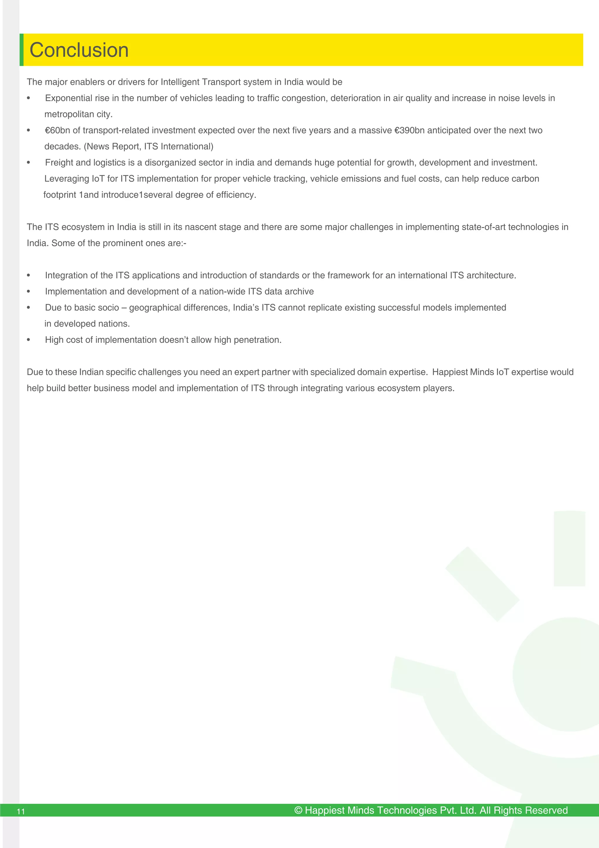 Conclusion
© Happiest Minds Technologies Pvt. Ltd. All Rights Reserved11
The major enablers or drivers for Intelligent Transport system in India would be
• Exponential rise in the number of vehicles leading to traffic congestion, deterioration in air quality and increase in noise levels in
metropolitan city.
• €60bn of transport-related investment expected over the next five years and a massive €390bn anticipated over the next two
decades. (News Report, ITS International)
• Freight and logistics is a disorganized sector in india and demands huge potential for growth, development and investment.
Leveraging IoT for ITS implementation for proper vehicle tracking, vehicle emissions and fuel costs, can help reduce carbon
footprint 1and introduce1several degree of efficiency.
The ITS ecosystem in India is still in its nascent stage and there are some major challenges in implementing state-of-art technologies in
India. Some of the prominent ones are:-
• Integration of the ITS applications and introduction of standards or the framework for an international ITS architecture.
• Implementation and development of a nation-wide ITS data archive
• Due to basic socio – geographical differences, India’s ITS cannot replicate existing successful models implemented
in developed nations.
• High cost of implementation doesn’t allow high penetration.
Due to these Indian specific challenges you need an expert partner with specialized domain expertise. Happiest Minds IoT expertise would
help build better business model and implementation of ITS through integrating various ecosystem players.
 