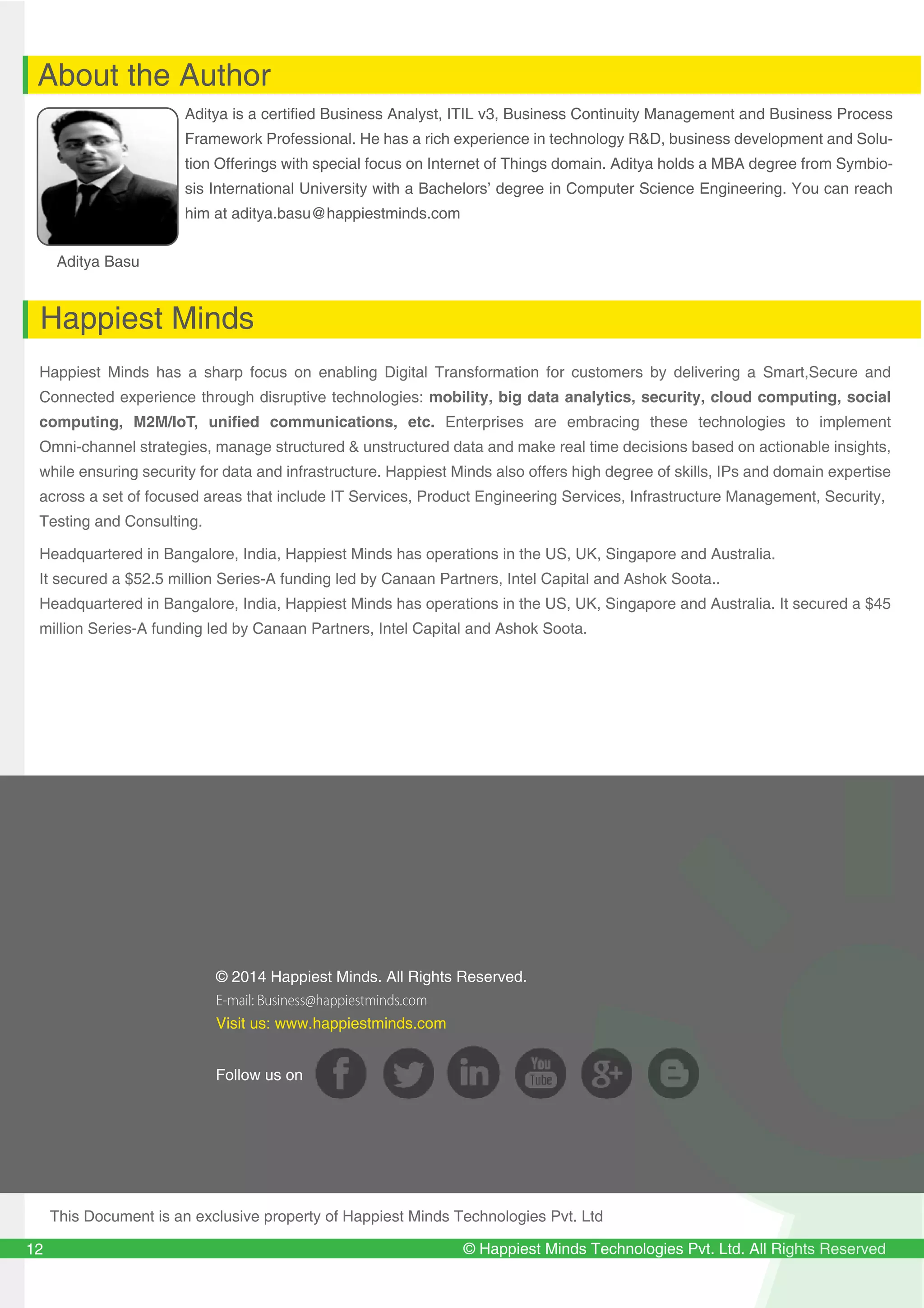 129
12
© Happiest Minds Technologies Pvt. Ltd. All Rights Reserved
About the Author
Happiest Minds
Aditya Basu
Aditya is a certified Business Analyst, ITIL v3, Business Continuity Management and Business Process
Framework Professional. He has a rich experience in technology R&D, business development and Solu-
tion Offerings with special focus on Internet of Things domain. Aditya holds a MBA degree from Symbio-
sis International University with a Bachelors’ degree in Computer Science Engineering. You can reach
him at aditya.basu@happiestminds.com
Happiest Minds has a sharp focus on enabling Digital Transformation for customers by delivering a Smart,Secure and
Connected experience through disruptive technologies: mobility, big data analytics, security, cloud computing, social
computing, M2M/IoT, unified communications, etc. Enterprises are embracing these technologies to implement
Omni-channel strategies, manage structured & unstructured data and make real time decisions based on actionable insights,
while ensuring security for data and infrastructure. Happiest Minds also offers high degree of skills, IPs and domain expertise
across a set of focused areas that include IT Services, Product Engineering Services, Infrastructure Management, Security,
Testing and Consulting.
Headquartered in Bangalore, India, Happiest Minds has operations in the US, UK, Singapore and Australia.
It secured a $52.5 million Series-A funding led by Canaan Partners, Intel Capital and Ashok Soota..
Headquartered in Bangalore, India, Happiest Minds has operations in the US, UK, Singapore and Australia. It secured a $45
million Series-A funding led by Canaan Partners, Intel Capital and Ashok Soota.
12
© 2014 Happiest Minds. All Rights Reserved.
E-mail: Business@happiestminds.com
Visit us: www.happiestminds.com
Follow us on
This Document is an exclusive property of Happiest Minds Technologies Pvt. Ltd
 