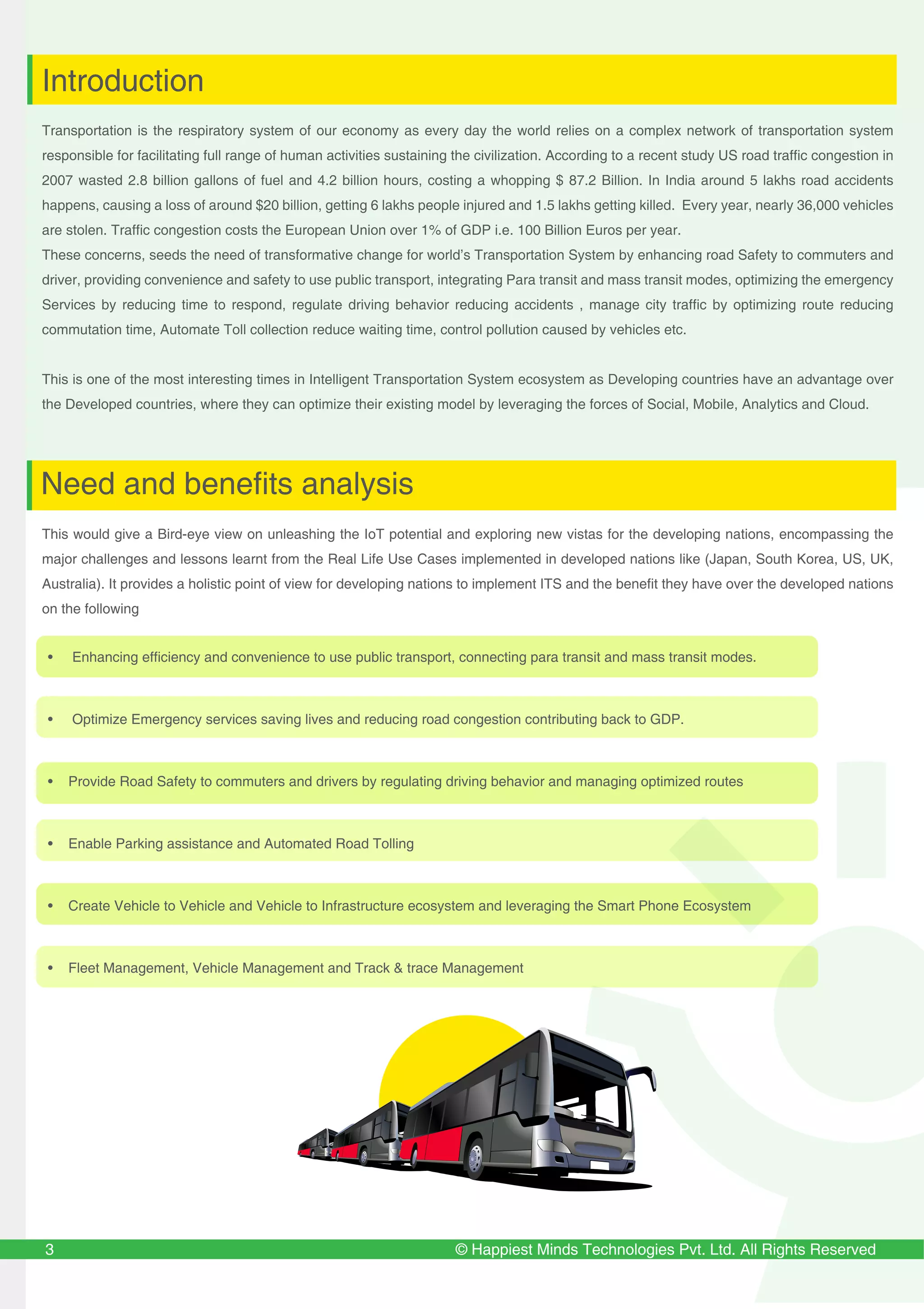 © Happiest Minds Technologies Pvt. Ltd. All Rights Reserved
Transportation is the respiratory system of our economy as every day the world relies on a complex network of transportation system
responsible for facilitating full range of human activities sustaining the civilization. According to a recent study US road traffic congestion in
2007 wasted 2.8 billion gallons of fuel and 4.2 billion hours, costing a whopping $ 87.2 Billion. In India around 5 lakhs road accidents
happens, causing a loss of around $20 billion, getting 6 lakhs people injured and 1.5 lakhs getting killed. Every year, nearly 36,000 vehicles
are stolen. Traffic congestion costs the European Union over 1% of GDP i.e. 100 Billion Euros per year.
These concerns, seeds the need of transformative change for world’s Transportation System by enhancing road Safety to commuters and
driver, providing convenience and safety to use public transport, integrating Para transit and mass transit modes, optimizing the emergency
Services by reducing time to respond, regulate driving behavior reducing accidents , manage city traffic by optimizing route reducing
commutation time, Automate Toll collection reduce waiting time, control pollution caused by vehicles etc.
This is one of the most interesting times in Intelligent Transportation System ecosystem as Developing countries have an advantage over
the Developed countries, where they can optimize their existing model by leveraging the forces of Social, Mobile, Analytics and Cloud.
This would give a Bird-eye view on unleashing the IoT potential and exploring new vistas for the developing nations, encompassing the
major challenges and lessons learnt from the Real Life Use Cases implemented in developed nations like (Japan, South Korea, US, UK,
Australia). It provides a holistic point of view for developing nations to implement ITS and the benefit they have over the developed nations
on the following
3
Introduction
Need and benefits analysis
• Enhancing efficiency and convenience to use public transport, connecting para transit and mass transit modes.
• Optimize Emergency services saving lives and reducing road congestion contributing back to GDP.
• Provide Road Safety to commuters and drivers by regulating driving behavior and managing optimized routes
• Enable Parking assistance and Automated Road Tolling
• Create Vehicle to Vehicle and Vehicle to Infrastructure ecosystem and leveraging the Smart Phone Ecosystem
• Fleet Management, Vehicle Management and Track & trace Management
 