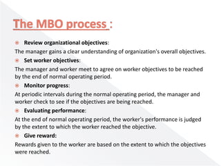  Review organizational objectives:
The manager gains a clear understanding of organization's overall objectives.
 Set worker objectives:
The manager and worker meet to agree on worker objectives to be reached
by the end of normal operating period.
 Monitor progress:
At periodic intervals during the normal operating period, the manager and
worker check to see if the objectives are being reached.
 Evaluating performance:
At the end of normal operating period, the worker's performance is judged
by the extent to which the worker reached the objective.
 Give reward:
Rewards given to the worker are based on the extent to which the objectives
were reached.
 