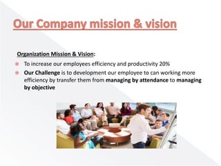 Organization Mission & Vision:
 To increase our employees efficiency and productivity 20%
 Our Challenge is to development our employee to can working more
efficiency by transfer them from managing by attendance to managing
by objective
 