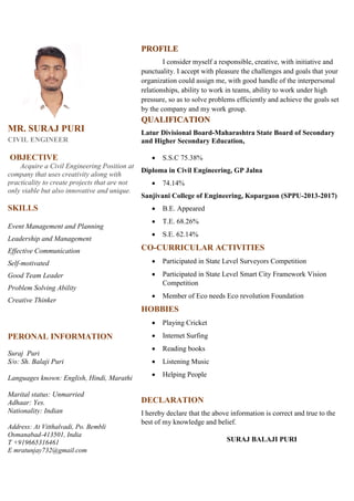 MR. SURAJ PURI
CIVIL ENGINEER
OBJECTIVE
Acquire a Civil Engineering Position at
company that uses creativity along with
practicality to create projects that are not
only viable but also innovative and unique.
SKILLS
Event Management and Planning
Leadership and Management
Effective Communication
Self-motivated
Good Team Leader
Problem Solving Ability
Creative Thinker
PERONAL INFORMATION
Suraj Puri
S/o: Sh. Balaji Puri
Languages known: English, Hindi, Marathi
Marital status: Unmarried
Adhaar: Yes.
Nationality: Indian
Address: At Vitthalvadi, Po. Bembli
Osmanabad-413501, India
T +919665316461
E mratunjay732@gmail.com
PROFILE
I consider myself a responsible, creative, with initiative and
punctuality. I accept with pleasure the challenges and goals that your
organization could assign me, with good handle of the interpersonal
relationships, ability to work in teams, ability to work under high
pressure, so as to solve problems efficiently and achieve the goals set
by the company and my work group.
QUALIFICATION
Latur Divisional Board-Maharashtra State Board of Secondary
and Higher Secondary Education,
 S.S.C 75.38%
Diploma in Civil Engineering, GP Jalna
 74.14%
Sanjivani College of Engineering, Kopargaon (SPPU-2013-2017)
 B.E. Appeared
 T.E. 68.26%
 S.E. 62.14%
CO-CURRICULAR ACTIVITIES
 Participated in State Level Surveyors Competition
 Participated in State Level Smart City Framework Vision
Competition
 Member of Eco needs Eco revolution Foundation
HOBBIES
 Playing Cricket
 Internet Surfing
 Reading books
 Listening Music
 Helping People
DECLARATION
I hereby declare that the above information is correct and true to the
best of my knowledge and belief.
SURAJ BALAJI PURI
 