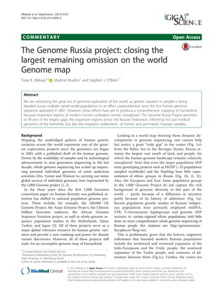 COMMENTARY Open Access
The Genome Russia project: closing the
largest remaining omission on the world
Genome map
Taras K. Oleksyk1,2
, Vladimir Brukhin1
and Stephen J. O’Brien1*
Abstract
We are witnessing the great era of genome exploration of the world, as genetic variation in people is being
detailed across multiple varied world populations in an effort unprecedented since the first human genome
sequence appeared in 2001. However, these efforts have yet to produce a comprehensive mapping of humankind,
because important regions of modern human civilization remain unexplored. The Genome Russia Project promises
to fill one of the largest gaps, the expansive regions across the Russian Federation, informing not just medical
genomics of the territories, but also the migration settlements of historic and pre-historic Eurasian peoples.
Background
Mapping the unabridged pattern of human genetic
variation across the world represents one of the great-
est exploration projects since the genomics era began
in 2001 with a published draft of the human genome.
Driven by the availability of samples and by technological
advancements in next generation sequencing in the last
decade, whole-genome sequencing has scaled up sequen-
cing personal individual genomes of some audacious
scientists (Drs. Venter and Watson) to carrying out entire
global surveys of individual genomes, best represented by
the 1,000 Genome project [1, 2].
In the three years since the first 1,000 Genomes
consortium paper on human diversity was published, at-
tention has shifted to national population genome pro-
jects. These include, for example, the 100,000 UK
Genome Project, the Asian Genome Project, the Chinese
Million Genomes endeavor, the African Genome
Sequence Variation project, as well as whole-genome se-
quence population studies in the Netherlands, Qatar,
Turkey, and Japan [3]. All of these projects serve as a
major global reference resource for human genetic vari-
ation and provide a new roadmap and power for disease
variant discoveries. However, all of these projects still
make for an incomplete genome map of humankind.
Looking at a world map showing these dynamic de-
velopments in genome sequencing, one cannot help
but notice a great “wide gap” in the center (Fig. 1a):
from the Baltic Sea to the Beringia Straits, Russia re-
mains the largest vast swath of land, and people, for
which the human genome landscape remains relatively
unexplored. Note that even the larger population SNP
array genotyping projects such as HGDP (~52 populations
sampled worldwide) and the HapMap have little repre-
sentation of ethnic groups in Russia (Fig. 1b, [1, 4]).
Also, the European and East Asian population groups
in the 1,000 Genome Project do not capture the rich
background of genomic diversity in this part of the
world — partly because of a difference in ancestry;
partly because of its history of admixture (Fig. 1a).
Recent population genetic studies of Russian indigen-
ous populations have primarily employed mtDNA,
STR, Y-chromosome haplogroups and genome SNP
variants in certain regional ethnic populations, with little
done on more comprehensive whole genome sequencing of
Russian people (for citations see: http://genomerussia.-
bio.spbu.ru/?lang=en).
This is problematic given that the historic migratory
milestones that founded modern Russian populations
include the northward and westward expansion of the
Indo-Europeans and the Uralic people, the westward
expansion of the Turkic people, and centuries of ad-
mixture between them (Fig.1c). Further, the routes for
* Correspondence: lgdchief@gmail.com
1
Theodosius Dobzhansky Center for Genome Bioinformatics, St. Petersburg
State University, St. Petersburg, Russia
Full list of author information is available at the end of the article
© 2015 Oleksyk et al. Open Access This article is distributed under the terms of the Creative Commons Attribution 4.0
International License (http://creativecommons.org/licenses/by/4.0/), which permits unrestricted use, distribution, and
reproduction in any medium, provided you give appropriate credit to the original author(s) and the source, provide a link to
the Creative Commons license, and indicate if changes were made. The Creative Commons Public Domain Dedication waiver
(http://creativecommons.org/publicdomain/zero/1.0/) applies to the data made available in this article, unless otherwise stated.
Oleksyk et al. GigaScience (2015) 4:53
DOI 10.1186/s13742-015-0095-0
 