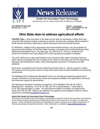 FOR IMMEDIATE RELEASE Contact: Jim Konecny
Monday, Nov. 3, 2014 Office: 419-535-6000, ext. 108
Cell: 419-704-5968
Ohio State dean to address agricultural efforts
TOLEDO, Ohio – Only one person in the state can lay claim to overseeing a center which has
more than 400 research projects underway at anytime, and who also oversees offices situated in
all 88 counties focusing on agriculture, natural resources and environmental sciences.
Dr. McPheron, college of food, agricultural, and environmental sciences, and vice president of
agricultural administration at The Ohio State University, will speak at the monthly Northwest Ohio
Ag-Business Breakfast Forum, Thursday, Nov. 20, 2014 from 8 – 9:30 a.m, hosted by the
Center for Innovative Food Technology (CIFT) at the Agricultural Incubator Foundation.
Two of Dr. McPheron’s major administration arms include the Ohio State University Extension,
which delivers knowledge from the university to the citizens of the state, and the Ohio Agricultural
Research and Development Center, which encompasses more than 2,100 faculty and staff
statewide.
Arrive early, as breakfast and informal networking will start at 8 a.m., with the program to follow.
The cost is just $10 per person (cash or check at the door) which includes breakfast and networking
opportunities.
The Northwest Ohio Ag-Business Breakfast Forum is an educational networking opportunity to
provide information on current issues, trends and programs available to the agricultural community
and those who support its advancement.
The Agricultural Incubator Foundation is located at 13737 Middleton Pike (St. Rt. 582) in
Bowling Green. Directions: I-75 to St. Rt. 582, exit 187 (Luckey/Haskins). Travel west on
St. Rt. 582 approximately 2.2 miles. The Agricultural Incubator Foundation is located on the
south side of St. Rt. 582. Walk-ins are welcome, but guests are encouraged to reserve a seat in
advance by contacting rsvp@ciftinnovation.org.
About the Center for Innovative Food Technology
The Center for Innovative Food Technology is a developer and provider of technical innovations and solutions
for the food processing, agribusiness and agricultural sectors of the economy in our region, our state and
beyond. These innovations and solutions are developed in order to enhance the economic performance of
the food processing and agricultural sectors. More information is available at www.ciftinnovation.org.
###
Center for Innovative Food Technology
5555 Airport Hwy.,Ste.100 • Toledo, OH 43615-7320 • 877-668-3472 or 419-535-6000
 