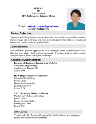 RESUME
Of
Jrinsa Nokrek
61/5, Tejkunipara, Tejgaon, Dhaka
Email: nokrekzringsa@gmail.com
Mobile : 01515297331
Career Objective:
To pursue a challenging career at any where the opportunities are available to utilize
the knowledge and experience and build a sound career in this trade as a sincere and
honest man besides academic qualifications.
Career Summary:
Self motivated, positive approach to take challenges, good communication skills,
effective team player, hard working and quick I learner, result or goal oriented,
computer literate, fluent in English and Bengali.
Academic Qualifications:
Bachelor of Business Administration (B.B.A.)
Northern College Dhaka
Asad Avenue, Dhaka-1215
Credit: 3.00
H.S.C (Higher secondary certificate)
Lalmatia Girl’s College
Board: Dhaka
Group: Business studies
Passing year: 2010
Result: 3.70
S.S.C (Secondary School certificate)
Muslim Girl’s School and College
Board: Dhaka
Group: Business studies
Passing year: 2008
Result: 4.81
Extra Course:
Youth Leadership Training. Organized by Asia Foundation and Indigenous
peoples Development services(IPDS)
 