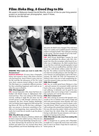 27
ESQUIRE: What made you want to make this
documentary?
Harold Monfils: I’d never done a biography
before and wanted to shoot a film about someone
who fascinated me. Jason P Howe’s name came up,
his life read like the adventures of Tin Tin. Long
story short, cameras started rolling in June 2010.
The film began on a completely different premise,
but then something happened, and it took me an-
other five years to finish it.
ESQ: What happened?
HM: Around September 2011, Jason had been em-
bedded with British troops in Afghanistan’s Hel-
mand province. They were doing an IED-clearing
exercise, walking in single file and Jason was the
seventh person to walk through a doorway into a
compound. But then, Private Stephen Bainbridge
who was behind Jason triggered an IED and got his
legs blown off. This was the first time a photogra-
pher was present to document something so hor-
rible as it was happening. Jason captured the after-
math, but it took him six months to get the photos
published.
ESQ: Why did it take so long?
HM: Initially, UK’s Ministry of Defence (MoD) said
he had to respect the soldier’s privacy. When he was
invited to meet Private Bainbridge during his recov-
ery, Jason showed him the pictures he took of the
incident and asked if he was worried about them
being published, and Private Bainbridge said no. At
Film: Hoka Hey, A Good Day to Die
We speak to Malaysian-based Harold Monfils, director of the six-year-long passion
project on acclaimed war photographer, Jason P Howe.
Words by Sim Wie Boon
this point, the MoD’s story changed. They told Jason
there was a policy not to publish pictures of British
soldiers wounded in battle. This really gave meaning
to the saying, “The first casualty of war is the truth.”
ESQ: Why did their story change?
HM: With Private Bainbridge's consent, he went
ahead and published the photos with UK’s Tele-
graph. But when the newspaper called Jason for an-
other tour of Afghanistan, the MoD emailed them
to say that they could take any photographer except
Jason. There was an unofficial ban, and that’s when
his career with British soldiers ended. He took a
big risk. The soldiers wanted the British people to
see what was actually going on. Like Tim Page (vet-
eran Vietnam war photographer) said in this docu-
mentary, the MoD, the DoD (US Department of
Defence) don’t want war to look unappetising, be-
cause the moment it does, you have no more drafts.
ESQ: Was it tough?
HM: Yes, we would spend hours filming at a time
, and each memory he recounted visibly took him
back to the scene, making him remember the pain
and suffering. It definitely can't be good for you,
especially when you’re trying to heal. I remember
him saying he can't wait for this to be over.
ESQ: How is Jason now?
HM: After retiring, he moved to the Spanish coun-
tryside to live in isolation with a pack of dogs and
deal with post-traumatic stress disorder. He’s now
an estate manager living on a ranch in Spain, work-
ing with horses. When I spoke to him recently, he
said working with animals have helped him to heal.
For now, this story has ended. I think we both need
a break from the whole thing. He’s enjoying not
having to talk about his past anymore, so it’s just a
question of moving on from here.
ESQ: What did you take away from making this
documentary?
HM: It changed me as a person and a filmmaker.
It taught me to respect life much more and realise
that no man is an island. I hope that it’s made me a
better person. 
 