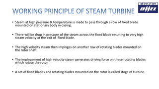 • Steam at high pressure & temperature is made to pass through a row of fixed blade
mounted on stationary body in casing.
• There will be drop in pressure of the steam across the fixed blade resulting to very high
steam velocity at the exit of fixed blade.
• The high velocity steam then impinges on another row of rotating blades mounted on
the rotor shaft.
• The impingement of high velocity steam generates driving force on these rotating blades
which rotate the rotor.
• A set of fixed blades and rotating blades mounted on the rotor is called stage of turbine.
 