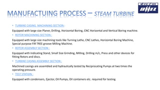 • TURBINE CASING MACHINING SECTION :
Equipped with large size Planer, Drilling, Horizontal Boring, CNC Horizontal and Vertical Boring machine.
• ROTOR MACHINING SECTION :
Equipped with large size machining tools like Turning Lathe, CNC Lathes, Horizontal Boring Machine,
Special purpose FIR TREE groove Milling Machine.
• ROTOR ASSEMBLY SECTION :
Equipped with Indicating Stand, Small Size Grinding, Milling, Drilling m/c, Press and other devices for
fitting Rotors and discs.
• TURBINE CASING ASSEMBLY SECTION :
Machined casings are assembled and hydraulically tested by Reciprocating Pumps at two times the
operating pressure.
• TEST STATION :
Equipped with condensers, Ejector, Oil Pumps, Oil containers etc. required for testing.
 