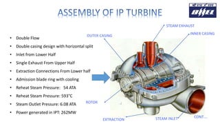 CONT….
• Double Flow
• Double casing design with horizontal split
• Inlet from Lower Half
• Single Exhaust From Upper Half
• Extraction Connections From Lower half
• Admission blade ring with cooling
• Reheat Steam Pressure: 54 ATA
• Reheat Steam Pressure: 593°C
• Steam Outlet Pressure: 6.08 ATA
• Power generated in IPT: 262MW
STEAM EXHAUST
INNER CASING
STEAM INLETEXTRACTION
ROTOR
OUTER CASING
 