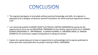 • “An engineering degree is incomplete without practical knowledge and skills. An engineer is
expected to be a designer of dynamic world of innovation, for which practical experience matters
a lot.”
• I am extremely grateful to BHART HEAVY ELECTRICALS LIMITED,HARIDWAR for giving me the
opportunity to carry out my INDUSTRIAL TRAINNING at their facility. Special thanks to Er. MANISH
KUMAR CHAUDHARY, Er. OM PRAKASH, Er.JAIKESH KUMAR, Er. VIRENDRA SINGH, Er. RAKESH
KUMAR for his continuous support and guidance in being my mentor.
• It gives me a great pleasure to have an opportunity to acknowledge and to express gratitude to
those who were associated with my project training in BHEL, HARIDWAR.
 