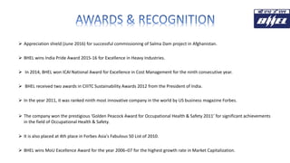  Appreciation shield (June 2016) for successful commissioning of Salma Dam project in Afghanistan.
 BHEL wins India Pride Award 2015-16 for Excellence in Heavy Industries.
 In 2014, BHEL won ICAI National Award for Excellence in Cost Management for the ninth consecutive year.
 BHEL received two awards in CIIITC Sustainability Awards 2012 from the President of India.
 In the year 2011, it was ranked ninth most innovative company in the world by US business magazine Forbes.
 The company won the prestigious ‘Golden Peacock Award for Occupational Health & Safety 2011’ for significant achievements
in the field of Occupational Health & Safety.
 It is also placed at 4th place in Forbes Asia's Fabulous 50 List of 2010.
 BHEL wins MoU Excellence Award for the year 2006–07 for the highest growth rate in Market Capitalization.
 